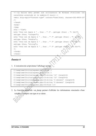 ISET Kélibia : H.TOUKABRI 29
<!--La balise meta permet aux utilisateurs de Windows d'utiliser les
caractères accentués et le symbole € (euro)-->
<meta http-equiv="Content-type" content="text/html; charset=ISO-8859-15"
/>
</head>
<body>
<?php
$var = "12m";
echo '$var est égale à ' . $var . " (" . gettype ($var) . ") <br>";
settype ($var, "integer");
echo '$var est de égale à ' . $var . " (" .gettype ($var) . ") <br>";
settype ($var, "double");
echo '$var est de égale à ' . $var . " (" .gettype ($var) . ") <br>";
settype ($var, "string");
echo '$var est de égale à ' . $var . " (" .gettype ($var) . ") <br>";
?>
</body>
</html>
Exercice 4
1. L’exécution du script donne l’affichage suivant :
C:wampwwwfruits&legumes.php:10:int 3
C:wampwwwfruits&legumes.php:11:int 3
C:wampwwwfruits&legumes.php:12:string '12' (length=2)
C:wampwwwfruits&legumes.php:13:string '12' (length=2)
C:wampwwwfruits&legumes.php:14:string '4 donnent' (length=9)
C:wampwwwfruits&legumes.php:15:string '4 donnent' (length=9)
C:wampwwwfruits&legumes.php:16:float 3.5
2. La fonction prédéfinie var_dump permet d’afficher les informations structurées d'une
variable, y compris son type et sa valeur.
 