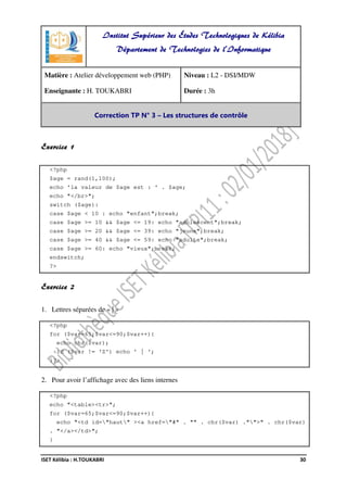 ISET Kélibia : H.TOUKABRI 30
Exercice 1
<?php
$age = rand(1,100);
echo 'la valeur de $age est : ' . $age;
echo "</br>";
switch ($age):
case $age < 10 : echo "enfant";break;
case $age >= 10 && $age <= 19: echo "adolescent";break;
case $age >= 20 && $age <= 39: echo "jeune";break;
case $age >= 40 && $age <= 59: echo "adulte";break;
case $age >= 60: echo "vieux";break;
endswitch;
?>
Exercice 2
1. Lettres séparées de « | »
<?php
for ($var=65;$var<=90;$var++){
echo chr($var);
if ($var != 'Z') echo ' | ';
}?>
2. Pour avoir l’affichage avec des liens internes
<?php
echo "<table><tr>";
for ($var=65;$var<=90;$var++){
echo "<td id="haut" ><a href="#" . "" . chr($var) ."">" . chr($var)
. "</a></td>";
}
Institut Supérieur des Études Technologiques de Kélibia
Département de Technologies de l'Informatique
Matière : Atelier développement web (PHP)
Enseignante : H. TOUKABRI
Niveau : L2 - DSI/MDW
Durée : 3h
Correction TP N° 3 – Les structures de contrôle
 