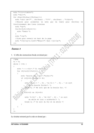ISET Kélibia : H.TOUKABRI 31
echo "</tr></table>";
echo "<br/>";
for ($var=65;$var<=90;$var++){
echo "<div id="" . chr($var) . "">" . chr($var) . "</div>";
//Boucle pour alimenter le wiki par du texte pour vérifier le
fonctionnement des liens internes
echo "<p>";
for($i=0;$i<100;$i++){
echo "Texte ";
}
echo "</p>";
//Lien pour revenir en haut de la page
echo "</br><p><a href="#haut"> Haut </a></p>";
}?>
Exercice 3
1. L’effet des instructions break est donné par :
<?php
$i = 0;
while ( ++$i )
{
echo '----->$i='." $i <br/> ";
for ($j=1;$j<=15;$j++)
{
echo 'boucle for : $j='."$j<br/>";
if (($j==6) || ($j == 8))
{
echo ' à $j = ' . $j . 'ou $j = ' . $j . ' on sort
de la boucle for<br/> ';
break 1; /* Ne sort que de la boucle for. */
}
if (($i==2) && ($j==5))
{
echo 'à $i=' . $i . 'et $j=' . $j . ' on sort
du while et tout s arrête<br/> ';
break 2; /* On sort du for et du while */
}
}
}
?>
Le résultat retourné par le code est donné par :
 