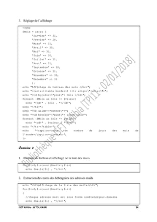 ISET Kélibia : H.TOUKABRI 34
3. Réglage de l’affichage
<?php
$Mois = array (
"Janvier" => 31,
"Février" => 28,
"Mars" => 31,
"Avril" => 30,
"Mai" => 31,
"Juin" => 30,
"Juillet" => 31,
"Aout" => 31,
"Septembre" => 30,
"Octobre" => 31,
"Novembre" => 30,
"Décembre" => 31
);
echo "Affichage du tableau des mois </br>";
echo "<center><table border=1 ><tr align="center">";
echo "<td bgcolor="pink"> Mois </td>";
foreach ($Mois as $cle => $valeur)
echo "<td>" . $cle . "</td>";
echo "</tr>";
echo "<tr align="center">";
echo "<td bgcolor="pink"> Jours </td>";
foreach ($Mois as $cle => $valeur)
echo "<td>" . $valeur . "</td>";
echo "</tr></table>";
echo "<caption>table de nombre de jours des mois de
l'année</caption></center>";
?>
Exercice 2
1. Parcours du tableau et affichage de la liste des mails
for($i=0;$i<count($mails);$i++)
echo $mails[$i] , "</br>";
2. Extraction des noms des hébergeurs des adresses mails
echo "<h2>Affichage de la liste des mails</h2>";
for($i=0;$i<count($mails);$i++)
{
//chaque adresse mail est sous forme nom@hebergeur.domaine
echo $mails[$i] , "</br>";
 