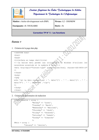 -
ISET Kélibia : H.TOUKABRI 36
Exercice 1
1. Création de la page date.php
<!DOCTYPE html>
<html>
<head>
<title>Date en temps réel</title>
<!--La balise meta permet aux utilisateurs de Windows d'utiliser les
caractères accentués et le symbole € (euro)-->
<meta http-equiv="Content-type" content="text/html; charset=ISO-8859-15"
/>
</head>
<body>
<?php
echo '<p> La date courante est : '. date('l') . ' ' . date('j') . ' ' .
date('F') . ' ' . date('Y') .'</p>';
?>
</body>
</html>
2. Création de dictionnaires de traduction
$jours_Semaine = array (
"Monday" => 'Lundi',
"Tuesday" => 'Mardi',
"Wednesday" => 'Mercredi',
"Thursday" => 'Jeudi',
"Friday" => 'Vendredi',
"Saturday" => 'Samedi',
"Sunday" => 'Dimanche'
);
$Mois = array (
"January" => 'Janvier',
Institut Supérieur des Études Technologiques de Kélibia
Département de Technologies de l'Informatique
Matière : Atelier développement web (PHP)
Enseignante : H. TOUKABRI
Niveau : L2 - DSI/MDW
Durée : 3h
Correction TP N° 5 – Les fonctions
 