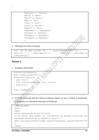 -
ISET Kélibia : H.TOUKABRI 37
"February" => 'Février',
"March" => 'Mars',
"April" => 'Avril',
"May" => 'Mai',
"June" => 'Juin',
"July" => 'Juillet',
"August" => 'Aout',
"September" => 'Septembre',
"October" => 'Octobre',
"November" => 'Novembre',
"December" => 'Décembre'
);
3. Affichage de la date en français
echo '<p> La date courante est : '. $jours_Semaine[date('l')] . ' ' .
date('j') . ' ' . $Mois[date('F')] . ' ' . date('Y') .' (Affichage en
français)</p>';
Exercice 2
1. Procédure afficheTab5
function afficheTab5(){
echo '<table border="1">';
for($i=0;$i<10;$i++){
echo '<tr>';
echo "<td>$i*5</td><td>". $i*5 ."</td>";
echo'</tr>';
}
echo '</table>';
}
2. Le fichier debut.php doit être inclut en utilisant require car sans ce fichier le programme
n’aboutit pas. Le contenu de debut.php est donné par :
<!DOCTYPE html>
<html>
<head>
<title> Multiplication par 5</title>
<!--La balise meta permet aux utilisateurs de Windows d'utiliser les
caractères accentués et le symbole € (euro)-->
<meta http-equiv="Content-type" content="text/html; charset=ISO-8859-15"
/>
</head>
 