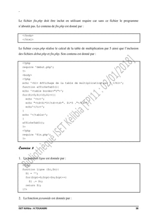 -
ISET Kélibia : H.TOUKABRI 38
Le fichier fin.php doit être inclut en utilisant require car sans ce fichier le programme
n’aboutit pas. Le contenu de fin.php est donné par :
</body>
</html>
Le fichier corps.php réalise le calcul de la table de multiplication par 5 ainsi que l’inclusion
des fichiers debut.php et fin.php. Son contenu est donné par :
<?php
require 'debut.php';
?>
<body>
<?php
echo '<h1> Affichage de la table de multiplication par 5 </h1>';
function afficheTab5(){
echo '<table border="1">';
for($i=0;$i<10;$i++){
echo '<tr>';
echo "<td>$i*5</td><td>". $i*5 ."</td>";
echo'</tr>';
}
echo '</table>';
}
afficheTab5();
?>
<?php
require 'fin.php';
?>
Exercice 3
1. La fonction ligne est donnée par :
<?php
function ligne ($c,$n){
$l = '';
for($cpt=0;$cpt<$n;$cpt++)
$l .= $c;
return $l;
}?>
2. La fonction pyramide est donnée par :
 