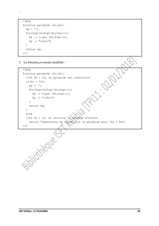 -
ISET Kélibia : H.TOUKABRI 39
<?php
function pyramide ($c,$n){
$p = '';
for($cpt=0;$cpt<$n;$cpt++){
$p .= ligne ($c,$cpt+1);
$p .= "</br>";
}
return $p;
}?>
3. La fonction pyramide modifiée :
<?php
function pyramide ($c,$n){
//Si $n < 10, la pyramide est construite
if($n < 10){
$p = '';
for($cpt=0;$cpt<$n;$cpt++){
$p .= ligne ($c,$cpt+1);
$p .= "</br>";
}
return $p;
}
else
//Si $n > 10, on retourne un message d'erreur
return "Impossible de construire la pyramide pour $n = $n";
}?>
 