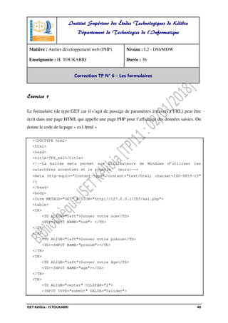 ISET Kélibia : H.TOUKABRI 40
Exercice 1
Le formulaire (de type GET car il s’agit de passage de paramètres à travers l’URL) peut être
écrit dans une page HTML qui appelle une page PHP pour l’affichage des données saisies. On
donne le code de la page « ex1.html »
<!DOCTYPE html>
<html>
<head>
<title>TP6_ex1</title>
<!--La balise meta permet aux utilisateurs de Windows d'utiliser les
caractères accentués et le symbole (euro)-->
<meta http-equiv="Content-type" content="text/html; charset=ISO-8859-15"
/>
</head>
<body>
<form METHOD="GET" ACTION="http://127.0.0.1/TD5/ex1.php">
<table>
<TR>
<TD ALIGN="left">Donner votre nom</TD>
<TD><INPUT NAME="nom"> </TD>
</TR>
<TR>
<TD ALIGN="left">Donner votre prénom</TD>
<TD><INPUT NAME="prenom"></TD>
</TR>
<TR>
<TD ALIGN="left">Donner votre âge</TD>
<TD><INPUT NAME="age"></TD>
</TR>
<TR>
<TD ALIGN="center" COLSPAN="2">
<INPUT TYPE="submit" VALUE="Valider">
Institut Supérieur des Études Technologiques de Kélibia
Département de Technologies de l'Informatique
Matière : Atelier développement web (PHP)
Enseignante : H. TOUKABRI
Niveau : L2 - DSI/MDW
Durée : 3h
Correction TP N° 6 – Les formulaires
 