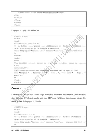 ISET Kélibia : H.TOUKABRI 41
<INPUT TYPE="reset" VALUE="Réinitialiser"></TD>
</TR>
</table>
</form>
</body>
</html>
La page « ex1.php » est donnée par :
<!DOCTYPE html>
<html>
<head>
<title>TP6_ex1_PHP</title>
<!--La balise meta permet aux utilisateurs de Windows d'utiliser les
caractères accentués et le symbole € (euro)-->
<meta http-equiv="Content-type" content="text/html; charset=ISO-8859-15"
/>
</head>
<body>
<?php
//La fonction extract permet de créer les variables issus du tableau
$_GET
extract($_GET);
//Affichage du contenu des variables envoyées par la page ex1.html
echo "Bonjour " . $prenom . " " . $nom . ", vous avez " . $age . "
ans.</br>";
?>
</body>
</html>
Exercice 2
Le formulaire (de type POST car il s’agit d’envoi de paramètres de connexion) peut être écrit
dans une page HTML qui appelle une page PHP pour l’affichage des données saisies. On
donne le code de la page « ex2.html »
<!DOCTYPE html>
<html>
<head>
<title>TP6_ex2</title>
<!--La balise meta permet aux utilisateurs de Windows d'utiliser les
caractères accentués et le symbole (euro)-->
<meta http-equiv="Content-type" content="text/html; charset=ISO-8859-15"
/>
 
