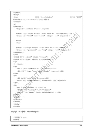 ISET Kélibia : H.TOUKABRI 42
</head>
<body>
<form NAME="Calculatrice" METHOD="POST"
ACTION="http://127.0.0.1/TP6/ex2.php">
<center>
<p>
<fieldset>
<legend>Paramètres d'accès</legend>
<label for="login" align= "left" >Nom de l'utilisateur</label>
<input type="text" name="login" align= "left" required />
</br>
</br>
<label for="mdp" align= "left" >Mot de passe</label>
<input type="password" name="mdp" align= "left" required />
</fieldset>
</br>
<INPUT TYPE="submit" VALUE="Valider">
<INPUT TYPE="reset" VALUE="Réinitialiser">
</p>
<!--<table>
<TR>
<TD ALIGN="left">Nom de l'utilisateur</TD>
<TD><INPUT type="text" NAME="login" required></TD>
</TR>
<TR>
<TD ALIGN="left">Mot de passe</TD>
<TD><INPUT type="password" NAME="mdp" required></TD>
</TR>
<TR>
<TD ALIGN="center" COLSPAN="2">
<INPUT TYPE="submit" VALUE="Valider">
<INPUT TYPE="reset" VALUE="Réinitialiser"></TD>
</TR>
</table>-->
</center>
</form>
</body>
</html>
La page « ex2.php » est donnée par :
<!DOCTYPE html>
<html>
 