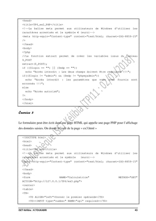 ISET Kélibia : H.TOUKABRI 43
<head>
<title>TP6_ex2_PHP</title>
<!--La balise meta permet aux utilisateurs de Windows d'utiliser les
caractères accentués et le symbole € (euro)-->
<meta http-equiv="Content-type" content="text/html; charset=ISO-8859-15"
/>
</head>
<body>
<?php
//La fonction extract permet de créer les variables issus du tableau
$_POST
extract($_POST);
if (($login == "") || ($mdp == ""))
echo "Accès interdit : Les deux champs doivent être rensignés !!!";
if(($login != "admin") && ($mdp != "phpmyadmin"))
echo "Accès interdit : les paramètres que vous avez fournis sont
erronnés !!!";
else
echo "Accès autorisé";
?>
</body>
</html>
Exercice 3
Le formulaire peut être écrit dans une page HTML qui appelle une page PHP pour l’affichage
des données saisies. On donne le code de la page « ex3.html »
<!DOCTYPE html>
<html>
<head>
<title>TP6_ex3</title>
<!--La balise meta permet aux utilisateurs de Windows d'utiliser les
caractères accentués et le symbole (euro)-->
<meta http-equiv="Content-type" content="text/html; charset=ISO-8859-15"
/>
</head>
<body>
<form NAME="Calculatrice" METHOD="GET"
ACTION="http://127.0.0.1/TP6/ex3.php">
<center>
<table>
<TR>
<TD ALIGN="left">Donner le premier opérande</TD>
<TD><INPUT type="number" NAME="op1" required></TD>
 