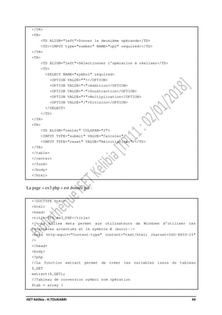 ISET Kélibia : H.TOUKABRI 44
</TR>
<TR>
<TD ALIGN="left">Donner le deuxième opérande</TD>
<TD><INPUT type="number" NAME="op2" required></TD>
</TR>
<TR>
<TD ALIGN="left">Sélectionner l'opération à réaliser</TD>
<TD>
<SELECT NAME="symbol" required>
<OPTION VALUE=""></OPTION>
<OPTION VALUE="+">Addition</OPTION>
<OPTION VALUE="-">Soustraction</OPTION>
<OPTION VALUE="*">Multiplication</OPTION>
<OPTION VALUE="/">Division</OPTION>
</SELECT>
</TD>
</TR>
<TR>
<TD ALIGN="center" COLSPAN="2">
<INPUT TYPE="submit" VALUE="Calculer">
<INPUT TYPE="reset" VALUE="Réinitialiser"></TD>
</TR>
</table>
</center>
</form>
</body>
</html>
La page « ex3.php » est donnée par :
<!DOCTYPE html>
<html>
<head>
<title>TP6_ex3_PHP</title>
<!--La balise meta permet aux utilisateurs de Windows d'utiliser les
caractères accentués et le symbole € (euro)-->
<meta http-equiv="Content-type" content="text/html; charset=ISO-8859-15"
/>
</head>
<body>
<?php
//La fonction extract permet de créer les variables issus du tableau
$_GET
extract($_GET);
//Tableau de conversion symbol nom opération
$tab = array (
 