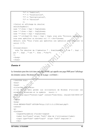 ISET Kélibia : H.TOUKABRI 45
"+" => "addition",
"-" => "soustraction",
"*" => "multiplication",
"/" => "division"
);
//Calcul et affichage du résultat
switch($symbol){
case '+':$res = $op1 + $op2;break;
case '-':$res = $op1 - $op2;break;
case '*':$res = $op1 * $op2;break;
case '/':if($op2!=0) $res = $op1 / $op2; else echo "Division impossible,
vous avez spécifier un diviseur nul !!! </br>";break;
default: echo "Vous n'avez pas spécifiez une opération pour réaliser le
calcul !!!";
}
if(isset($res))
echo "Le résultat de l'opération " . $tab[$symbol] . " de " . $op1 . "
par " . $op2 . " est " . $res . "</br>";
?>
</body>
</html>
Exercice 4
Le formulaire peut être écrit dans une page HTML qui appelle une page PHP pour l’affichage
des données saisies. On donne le code de la page « ex4.html »
<!DOCTYPE html>
<html>
<head>
<title>TP6_ex4</title>
<!--La balise meta permet aux utilisateurs de Windows d'utiliser les
caractères accentués et le symbole (euro)-->
<meta http-equiv="Content-type" content="text/html; charset=ISO-8859-15"
/>
</head>
<body>
<form METHOD="POST" ACTION="http://127.0.0.1/TP6/ex4.php">
<center>
<p>
<fieldset>
<legend>Paramètres d'accès</legend>
<label for="login" align= "left" >Nom de l'utilisateur</label>
<input type="text" name="login" align= "left" required />
</br>
 