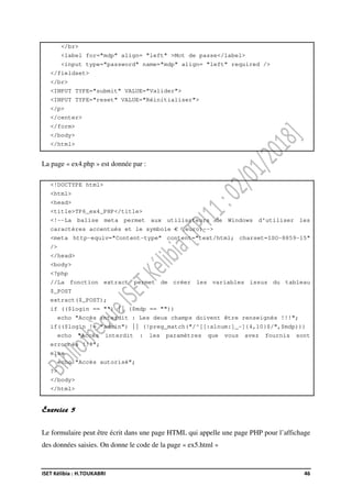 ISET Kélibia : H.TOUKABRI 46
</br>
<label for="mdp" align= "left" >Mot de passe</label>
<input type="password" name="mdp" align= "left" required />
</fieldset>
</br>
<INPUT TYPE="submit" VALUE="Valider">
<INPUT TYPE="reset" VALUE="Réinitialiser">
</p>
</center>
</form>
</body>
</html>
La page « ex4.php » est donnée par :
<!DOCTYPE html>
<html>
<head>
<title>TP6_ex4_PHP</title>
<!--La balise meta permet aux utilisateurs de Windows d'utiliser les
caractères accentués et le symbole € (euro)-->
<meta http-equiv="Content-type" content="text/html; charset=ISO-8859-15"
/>
</head>
<body>
<?php
//La fonction extract permet de créer les variables issus du tableau
$_POST
extract($_POST);
if (($login == "") || ($mdp == ""))
echo "Accès interdit : Les deux champs doivent être renseignés !!!";
if(($login != "admin") || (!preg_match("/^[[:alnum:]_-]{4,10}$/",$mdp)))
echo "Accès interdit : les paramètres que vous avez fournis sont
erronnés !!!";
else
echo "Accès autorisé";
?>
</body>
</html>
Exercice 5
Le formulaire peut être écrit dans une page HTML qui appelle une page PHP pour l’affichage
des données saisies. On donne le code de la page « ex5.html »
 