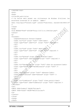 ISET Kélibia : H.TOUKABRI 47
<!DOCTYPE html>
<html>
<head>
<title>TP6_ex5</title>
<!--La balise meta permet aux utilisateurs de Windows d'utiliser les
caractères accentués et le symbole (euro)-->
<meta http-equiv="Content-type" content="text/html; charset=ISO-8859-15"
/>
</head>
<body>
<form METHOD="POST" ACTION="http://127.0.0.1/TP6/ex5.php">
<center>
<p>
<fieldset>
<legend>Formulaire Contact</legend>
<label for="cin" align= "left" >CIN</label>
<input type="text" name="cin" align= "left" required />
</br>
</br>
<label for="nom" align= "left" >Nom</label>
<input type="text" name="nom" align= "left" required />
</br>
</br>
<label for="prenom" align= "left" >Prénom</label>
<input type="text" name="prenom" align= "left" required />
</br>
</br>
<label for="dateNaissance" align= "left" >Date de naissance</label>
<input type="date" name="dateNaissance" align= "left" />
</br>
</br>
<label for="adresse" align= "left" >Adresse</label>
<input type="textarea" name="adresse" align= "left" />
</br>
</br>
<label for="codePostal" align= "left" >Code postal</label>
<input type="text" name="codePostal" align= "left" required />
</fieldset>
</br>
<INPUT TYPE="submit" VALUE="Valider">
<INPUT TYPE="reset" VALUE="Réinitialiser">
</p>
</center>
</form>
</body>
</html>
 
