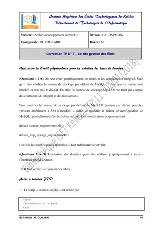 ISET Kélibia : H.TOUKABRI 49
Utilisation de l’outil phpmyadmin pour la création des bases de données
(Questions 1 à 6) On peut créer graphiquement les tables et les contraintes d’intégrité. Sauf
qu’il faut vérifier le moteur de stockage par défaut de MySQL. Il faut que ce moteur soit
innoDB et non pas MyISAM. En effet, le moteur de stockage MyISAM ne tient pas compte
des contraintes d’intégrité et des transactions.
Pour modifier le moteur de stockage par défaut de MyISAM (moteur par défaut pour les
versions antérieures à 5.5) à innoDB, il suffit de modifier le fichier de configuration de
MySQL (généralement c’est le fichier my.ini). Les modifications à apporter sont :
default-storage-engine=innoDB
default_tmp_storage_engine=innoDB
Une fois les modifications apportées, il faut redémarrer le serveur.
(Questions 7 à 9) L’insertion des données peut être réalisée graphiquement à travers
l’interface phpMyAdmin.
10. Il faut vérifier le contenu des tables
Accès à travers PDO
1. Le script « connexion.php » est donné par :
<?php
//Connexion à la base
try{
Institut Supérieur des Études Technologiques de Kélibia
Département de Technologies de l'Informatique
Matière : Atelier développement web (PHP)
Enseignante : H. TOUKABRI
Niveau : L2 - DSI/MDW
Durée : 6h
Correction TP N° 7 – Le site gestion des films
 
