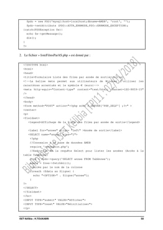 ISET Kélibia : H.TOUKABRI 50
$pdo = new PDO('mysql:host=localhost;dbname=AMDB', 'root', '');
$pdo->setAttribute (PDO::ATTR_ERRMODE,PDO::ERRMODE_EXCEPTION);
}catch(PDOException $e){
echo $e->getMessage();
die();
}
?>
2. Le fichier « listeFilmsParAS.php » est donné par :
<!DOCTYPE html>
<html>
<head>
<title>Formulaire Liste des films par année de sortie</title>
<!--La balise meta permet aux utilisateurs de Windows d'utiliser les
caractères accentués et le symbole € (euro)-->
<meta http-equiv="Content-type" content="text/html; charset=ISO-8859-15"
/>
</head>
<body>
<form method="POST" action="<?php echo $_SERVER['PHP_SELF'] ;?>" >
<center>
<p>
<fieldset>
<legend>Affichage de la liste des films par année de sortie</legend>
<label for="annee" align= "left" >Année de sortie</label>
<SELECT name="annee" size="1">
<?php
//Connexion à la base de données AMDB
require 'connexion.php';
//Exécution de la requête Select pour lister les années (Accès à la
table TabAnnée)
$res = $pdo->query('SELECT annee FROM TabAnnee');
$data = $res->fetchAll();
//Accès par le nom de la colonne
foreach ($data as $ligne) {
echo "<OPTION>" . $ligne["annee"];
}
?>
</SELECT>
</fieldset>
</br>
<INPUT TYPE="submit" VALUE="Afficher">
<INPUT TYPE="reset" VALUE="Réinitialiser">
</p>
 