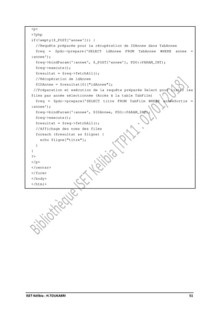 ISET Kélibia : H.TOUKABRI 51
<p>
<?php
if(!empty($_POST['annee'])) {
//Requête préparée pour la récupération de IDAnnee dans TabAnnee
$req = $pdo->prepare('SELECT idAnnee FROM TabAnnee WHERE annee =
:annee');
$req->bindParam(':annee', $_POST['annee'], PDO::PARAM_INT);
$req->execute();
$resultat = $req->fetchAll();
//Récupération de idAnnee
$IDAnnee = $resultat[0]["idAnnee"];
//Préparation et exécution de la requête préparée Select pour lister les
films par année sélectionnée (Accès à la table TabFilm)
$req = $pdo->prepare('SELECT titre FROM TabFilm WHERE anneeSortie =
:annee');
$req->bindParam(':annee', $IDAnnee, PDO::PARAM_INT);
$req->execute();
$resultat = $req->fetchAll();
//Affichage des noms des films
foreach ($resultat as $ligne) {
echo $ligne["titre"];
}
}
?>
</p>
</center>
</form>
</body>
</html>
 