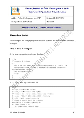 ISET Kélibia : H.TOUKABRI 52
Création de la base dico
La création peut être faite graphiquement en créant les tables puis en ajoutant les contraintes
d’intégrité.
Mise en place de l’interface
1. Le script « connexion.inc.php » est donné par :
<?php
//Connexion à la base
try{
$pdo = new PDO('mysql:host=localhost;dbname=dico', 'root', '');
$pdo->setAttribute (PDO::ATTR_ERRMODE,PDO::ERRMODE_EXCEPTION);
}catch(PDOException $e){
echo $e->getMessage();
die();
}
?>
2. La page « index.php » est donnée par
<?php
include_once('entete.html');
include_once("connexion.inc.php");
//Sélection de tous les identifiants des citations
$requete = "SELECT idCitation FROM citation";
$result = $pdo->query($requete);
//Calcul du nombre total de citations
$nbcitation = $result->rowCount();
if ($nbcitation != 0) {
$tirage=rand(1,$nbcitation);
Institut Supérieur des Études Technologiques de Kélibia
Département de Technologies de l'Informatique
Matière : Atelier développement web (PHP)
Enseignante : H. TOUKABRI
Niveau : L2 - DSI/MDW
Durée : 6h
Correction TP N° 8 – Le site de citations interactif
 