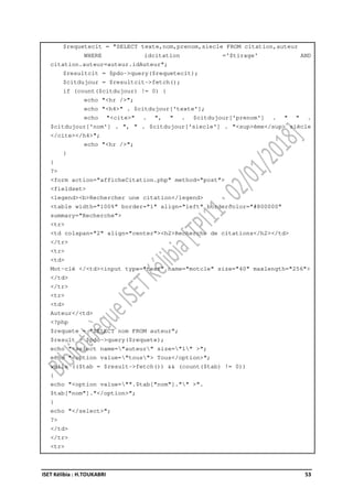 ISET Kélibia : H.TOUKABRI 53
$requetecit = "SELECT texte,nom,prenom,siecle FROM citation,auteur
WHERE idcitation ='$tirage' AND
citation.auteur=auteur.idAuteur";
$resultcit = $pdo->query($requetecit);
$citdujour = $resultcit->fetch();
if (count($citdujour) != 0) {
echo "<hr />";
echo "<h4>" . $citdujour['texte'];
echo "<cite>" . ", " . $citdujour['prenom'] . " " .
$citdujour['nom'] . ", " . $citdujour['siecle'] . "<sup>ème</sup> siècle
</cite></h4>";
echo "<hr />";
}
}
?>
<form action="afficheCitation.php" method="post">
<fieldset>
<legend><b>Rechercher une citation</legend>
<table width="100%" border="1" align="left" bordercolor="#800000"
summary="Recherche">
<tr>
<td colspan="2" align="center"><h2>Recherche de citations</h2></td>
</tr>
<tr>
<td>
Mot-clé </<td><input type="text" name="motcle" size="40" maxlength="256">
</td>
</tr>
<tr>
<td>
Auteur</<td>
<?php
$requete = "SELECT nom FROM auteur";
$result = $pdo->query($requete);
echo "<select name="auteur" size="1" >";
echo "<option value="tous"> Tous</option>";
while (($tab = $result->fetch()) && (count($tab) != 0))
{
echo "<option value="".$tab["nom"]."" >".
$tab["nom"]."</option>";
}
echo "</select>";
?>
</td>
</tr>
<tr>
 