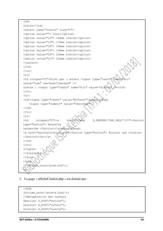 ISET Kélibia : H.TOUKABRI 54
<td>
Siècle</<td>
<select name="siecle" size="1">
<option value=""> Tous</option>
<option value="16"> 16ème siècle</option>
<option value="17"> 17ème siècle</option>
<option value="18"> 18ème siècle</option>
<option value="19"> 19ème siècle</option>
<option value="20"> 20ème siècle</option>
<option value="21"> 21ème siècle</option>
</select>
</td>
</tr>
<tr>
<td colspan="2">Trier par : auteur <input type="radio" name="tri"
value="nom" checked="checked" />
siècle : <input type="radio" name="tri" value="siecle" /></td>
</tr>
<tr>
<td><input type="reset" value="Effacer">&nbsp;&nbsp;
<input type="submit" value="Chercher">
</td>
</tr>
<tr>
<td colspan="2"><a href="<?php $_SERVER['PHP_SELF']?>"><button
type="button"> Nouvelle
recherche </button></a>&nbsp;&nbsp;
<a href="saisieCitation.php"><button type="button"> Ajouter une citation
</button></b></a>
</td>
</tr>
</table>
</fieldset>
</form>
<?php
//include_once('pied.htm');
?>
3. La page « afficheCitation.php » est donnée par :
<?php
include_once('entete.html');
//Récupération des valeurs
$motcle= $_POST["motcle"];
$auteur= $_POST["auteur"];
$siecle= $_POST["siecle"];
 