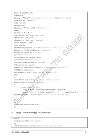 ISET Kélibia : H.TOUKABRI 55
$tri= $_POST["tri"];
//Requête
$query = "SELECT nom,prenom,texte,siecle FROM auteur AS A,
citation AS C WHERE ";
//Si mot-clé
if($motcle)
{$query .="texte LIKE '%$motcle%' ";}
else{
$query .= " 1 "; }
//si auteur différent de 'tous'
if($auteur !="tous")
{$query .= "AND nom= '$auteur' ";}
else{ $query .= "";}
//si siecle
if($siecle){$query .= " AND siecle = '$siecle' ";}
$query .= " AND A.idAuteur= C.auteur";
$query.=" ORDER BY $tri ASC";
//***************************
//connexion au serveur MySQL
//***************************
include_once("connexion.inc.php");
//Envoi de la requête
$result = $pdo->query($query)or die("ERREUR RESULTAT");
//Affiche résultats
if(!$result) echo "<h2> Pas de réponse </h2>";
else
{
echo "<h2> Liste des citations : $motcle</<hr>";
while ($tab = $result->fetch())
{
if (count($tab) != 0) {
echo "<h4>". nl2br($tab["texte"]) ."<br/>";
echo "<cite>" . $tab["prenom"] . " " . $tab["nom"] . ", " .
$tab["siecle"] . "<sup> ème</siècle </cite></h4><hr />";
}
}
}
//include_once('pied.htm');
?>
4. La page « saisieCitation.php » est donnée par
<?php
include_once('entete.html');
?>
<h2>Enrichissez le dictionnaire de citations</h2>
 