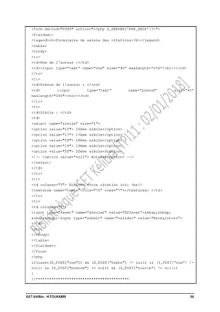 ISET Kélibia : H.TOUKABRI 56
<form method="POST" action="<?php $_SERVER['PHP_SELF']?>">
<fieldset>
<legend><b>Formulaire de saisie des citations</b></legend>
<table>
<tbody>
<tr>
<td>Nom de l'auteur :</td>
<td><input type="text" name="nom" size="40" maxlength="256"><br/></td>
</tr>
<tr>
<td>Prénom de l'auteur : </<td>
<td> <input type="text" name="prenom" size="40"
maxlength="256"><br/></td>
</tr>
<tr>
<td>Siècle : </td>
<td>
<select name="siecle" size="1">
<option value="16"> 16ème siècle</option>
<option value="17"> 17ème siècle</option>
<option value="18"> 18ème siècle</option>
<option value="19"> 19ème siècle</option>
<option value="20"> 20ème siècle</option>
<!-- <option value="null"> Autres</option> -->
</select>
</td>
</tr>
<tr>
<td colspan="2"> Ecrivez votre citation ici: <br/>
<textarea name="texte" cols="70" rows="7"></textarea> </td>
</tr>
<tr>
<td colspan="2">
<input type="reset" name="annuler" value="Effacer">&nbsp;&nbsp;
&nbsp;&nbsp;<input type="submit" name="valider" value="Enregistrer">
</td>
</tr>
</tbody>
</table>
</fieldset>
</form>
<?php
if(isset($_POST["nom"]) && ($_POST["texte"] != null) && ($_POST["nom"] !=
null) && ($_POST["prenom"] != null) && ($_POST["siecle"] != null))
{
//******************************************
 