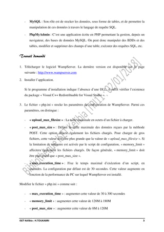 ISET Kélibia : H.TOUKABRI 3
- MySQL : Son rôle est de stocker les données, sous forme de tables, et de permettre la
manipulation de ces données à travers le langage de requête SQL.
- PhpMyAdmin : C’est une application écrite en PHP permettant la gestion, depuis un
navigateur, des bases de données MySQL. On peut donc manipuler des BDDs et des
tables, modifier et supprimer des champs d’une table, exécuter des requêtes SQL, etc.
Travail demandé
1. Télécharger le logiciel WampServer. La dernière version est disponible sur la page
suivante : http://www.wampserver.com
2. Installer l’application.
Si le programme d’installation indique l’absence d’une DLL, il suffit vérifier l’existence
du package « Visual C++ Redistribuable for Visual Studio ».
3. Le fichier « php.ini » stocke les paramètres de configuration de WampServer. Parmi ces
paramètres, on distingue :
- « upload_max_filesize » : La taille maximale en octets d’un fichier à charger.
- « post_max_size » : Définit la taille maximale des données reçues par la méthode
POST. Cette option affecte également les fichiers chargés. Pour charger de gros
fichiers, cette valeur doit être plus grande que la valeur de « upload_max_filesize ». Si
la limitation de mémoire est activée par le script de configuration, « memory_limit »
affectera également les fichiers chargés. De façon générale, « memory_limit » doit
être plus grand que « post_max_size ».
- « max_execution_time » : Fixe le temps maximal d’exécution d’un script, en
secondes. La configuration par défaut est de 30 secondes. Cette valeur augmente en
fonction de la performance du PC sur lequel WampServer est installé.
Modifier le fichier « php.ini » comme suit :
- « max_execution_time » : augmenter cette valeur de 30 à 300 secondes
- « memory_limit » : augmenter cette valeur de 128M à 180M
- « post_max_size » : augmenter cette valeur de 8M à 120M
 