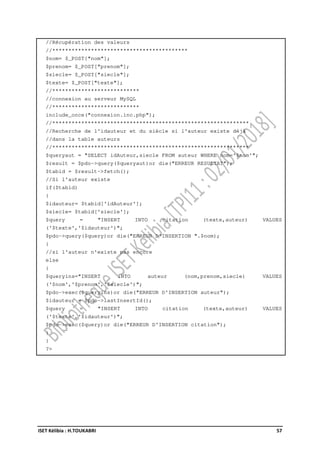 ISET Kélibia : H.TOUKABRI 57
//Récupération des valeurs
//******************************************
$nom= $_POST["nom"];
$prenom= $_POST["prenom"];
$siecle= $_POST["siecle"];
$texte= $_POST["texte"];
//***************************
//connexion au serveur MySQL
//***************************
include_once("connexion.inc.php");
//*************************************************************
//Recherche de l'idauteur et du siècle si l'auteur existe déjà
//dans la table auteurs
//*************************************************************
$queryaut = "SELECT idAuteur,siecle FROM auteur WHERE nom='$nom'";
$result = $pdo->query($queryaut)or die("ERREUR RESULTAT");
$tabid = $result->fetch();
//Si l'auteur existe
if($tabid)
{
$idauteur= $tabid['idAuteur'];
$siecle= $tabid['siecle'];
$query = "INSERT INTO citation (texte,auteur) VALUES
('$texte','$idauteur')";
$pdo->query($query)or die("ERREUR D'INSERTION ".$nom);
}
//si l'auteur n'existe pas encore
else
{
$queryins="INSERT INTO auteur (nom,prenom,siecle) VALUES
('$nom','$prenom','$siecle')";
$pdo->exec($queryins)or die("ERREUR D'INSERTION auteur");
$idauteur = $pdo->lastInsertId();
$query = "INSERT INTO citation (texte,auteur) VALUES
('$texte','$idauteur')";
$pdo->exec($query)or die("ERREUR D'INSERTION citation");
}
}
?>
 