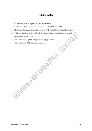 ISET Kélibia : H.TOUKABRI 58
Bibliographie
[1] J. Carfantan, PHP & MySQL et CSS. CARDOZA.
[2] J. ENGELS, PHP 5 Cours et exercices, 2e éd. EYROLLES, 2009.
[3] M. Nebra, « Concevez votre site web avec PHP et MySQL ». OpenClassrooms.
[4] P. Rigaux, Pratique de MySQL et PHP : Conception et realisation de sites web
dynamiques, 4e éd. DUNOD.
[5] « Site officiel de MySQL : https://www.mysql.com/fr/ ». .
[6] « Site officiel de PHP : http://php.net/ ». .
 