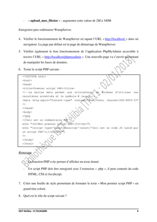 ISET Kélibia : H.TOUKABRI 4
- « upload_max_filesize » : augmenter cette valeur de 2M à 100M
Enregistrer puis redémarrer WampServer.
4. Vérifier le fonctionnement de WampServer en tapant l’URL « http://localhost/ » dans un
navigateur. La page par défaut est la page de démarrage de WampServer.
5. Vérifier également le bon fonctionnement de l’application PhpMyAdmin accessible à
travers l’URL « http://localhost/phpmyadmin ». Une nouvelle page va s’ouvrir permettant
de manipuler les bases de données.
6. Tester le script PHP suivant :
<!DOCTYPE html>
<html>
<head>
<title>Premier script PHP</title>
<!--La balise meta permet aux utilisateurs de Windows d'utiliser les
caractères accentués et le symbole € (euro)-->
<meta http-equiv="Content-type" content="text/html; charset=ISO-8859-15"
/>
</head>
<body>
<?php
//Ceci est un commentaire PHP
echo "<h3>Mon premier script PHP</h3><br>";
echo "<script type='text/javascript'>alert('Ceci est un code JS lancé par
un script PHP');</script>";
?>
</body>
</html>
Remarque
- La fonction PHP echo permet d’afficher un texte donné.
- Un script PHP doit être enregistré avec l’extension « .php », il peut contenir du code
HTML, CSS et JavaScript.
7. Créer une feuille de style permettant de formater le texte « Mon premier script PHP » en
grand titre coloré.
8. Quel est le rôle du script suivant ?
 