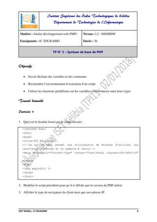 ISET Kélibia : H.TOUKABRI 6
Objectifs
• Savoir déclarer des variables et des constantes
• Reconnaître l’environnement d’exécution d’un script
• Utiliser les fonctions prédéfinies sur les variables et différencier entre leurs types
Travail demandé
Exercice 1
1. Quel est le résultat fourni par le script suivant :
<!DOCTYPE html>
<html>
<head>
<title>TP2 EX1</title>
<!--La balise meta permet aux utilisateurs de Windows d'utiliser les
caractères accentués et le symbole € (euro)-->
<meta http-equiv="Content-type" content="text/html; charset=ISO-8859-15"
/>
</head>
<body>
<?php phpinfo() ?>
</body>
</html>
2. Modifier le script précédent pour qu’il n’affiche que la version du PHP utilisé.
3. Afficher le type du navigateur du client ainsi que son adresse IP.
Institut Supérieur des Études Technologiques de Kélibia
Département de Technologies de l'Informatique
Matière : Atelier développement web (PHP)
Enseignante : H. TOUKABRI
Niveau : L2 - DSI/MDW
Durée : 3h
TP N° 2 – Syntaxe de base de PHP
 