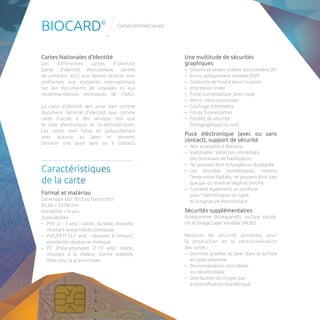 BIOCARD© Cartes biométriques 
Cartes Nationales d’Identité 
Les différentes cartes d’identité 
(carte d’identité électronique, permis 
de conduire, etc.) que Semlex produit sont 
conformes aux standards internationaux 
sur les documents de voyages et aux 
recommandations techniques de l’OACI. 
La carte d’identité sert aussi bien comme 
document national d’identité que comme 
carte d’accès à des services tels que 
le vote électronique et l’e-administration. 
Les cartes sont faites en polycarbonate 
avec gravure au laser et peuvent 
contenir une puce sans ou à contact. 
Caractéristiques 
de la carte 
Format et matériau 
Dimension ISO 7810 au format ID1: 
85,60 × 53,98 mm 
Durabilité >10 ans 
3 possibilités : 
–– PVC (2 - 3 ans) : solide, durable, étanche, 
résistant aux produits chimiques. 
–– PVC/PETf (5-7 ans) : résistant à l’impact, 
excellente résistance chimique. 
–– PC (Polycarbonate) (7-10 ans): solide, 
résistant à la chaleur, bonne stabilité, 
idéal pour la gravure laser. 
Une multitude de sécurités 
graphiques 
–– Dessins et textes visibles sous lumière UV 
–– Encre optiquement variable (OVI) 
–– Guillochis de fond à deux couleurs 
–– Impression irisée 
–– Fond numismatique /anti copie 
–– Micro, nano-impression 
–– Gaufrage d’éléments 
–– Fibres fluorescentes 
–– Feuillet de sécurité 
(holographique ou non) 
Puce éléctronique (avec ou sans 
contact), support de sécurité 
–– Non accessible à distance 
–– Inaltérable : détection immédiate 
des tentatives de falsification 
–– Ne pouvant être échangée ou dupliquée 
–– Les données biométriques, comme 
l’empreinte digitale, ne peuvent être lues 
que par du matériel légal et certifié 
–– Contient également un certificat 
pour l’identification en ligne 
et la signature électronique 
Sécurités supplémentaires 
Kinégramme (Kinegram©), surface tactile, 
UV et Image Laser Variable (MLI©). 
Mesures de sécurité possibles pour 
la production et la personnalisation 
des cartes : 
–– Données gravées au laser dans la surface 
en polycarbonate 
–– Personnalisation centralisée 
ou décentralisée 
–– Distribution au citoyen par 
authentification biométrique 
 