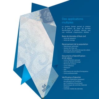 Des applications 
multiples 
Le système Semlex permet la création 
et la gestion de bases de données 
biométriques à l’échelon national avec 
une multitude d’applications dédiées : 
Base de données d’état civil 
–– Actes de naissance 
–– Actes de mariage 
Recensement de la population 
–– Statistiques nationales 
–– Gestion de l’état civil 
(assurée par des outils tels que les valises 
d’enregistrement mobiles) 
Documents d’identification 
et de séjour 
–– Carte d’identité nationale 
–– Carte de résident étranger 
–– Permis de conduire 
–– Carte d’électeur 
–– Passeport 
–– Visa 
–– Documents de contrôle d’immigration 
–– Carte professionnelle 
Vérification d’identité 
–– Contrôle d’identité et passeport 
aux aéroports et frontières 
par l’installation de portiques 
électroniques de contrôle d’identité 
(e-gates) 
–– Contrôle mobile des identités 
 