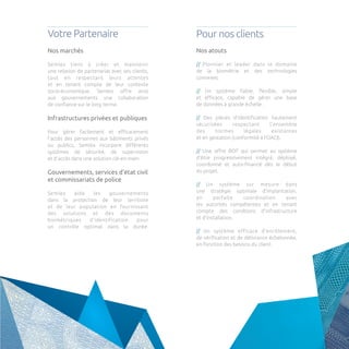 Votre Partenaire 
Pour nos clients 
Nos marchés 
Semlex tient à créer et maintenir 
une relation de partenariat avec ses clients, 
tout en respectant leurs attentes 
et en tenant compte de leur contexte socio-économique. Semlex offre ainsi aux gouvernements une collaboration 
de confiance sur le long terme. 
Infrastructures privées et publiques 
Pour gérer facilement et efficacement l’accès des personnes aux bâtiments privés ou publics, Semlex incorpore différents systèmes de sécurité, de supervision 
et d’accès dans une solution clé-en-main. 
Gouvernements, services d’état civil et commissariats de police 
Semlex aide les gouvernements 
dans la protection de leur territoire 
et de leur population en fournissant 
des solutions et des documents 
biométriques d’identification pour 
un contrôle optimal dans la durée. 
Nos atouts 
// Pionnier et leader dans le domaine 
de la biométrie et des technologies 
connexes. 
// Un système fiable, flexible, simple 
et efficace, capable de gérer une base 
de données à grande échelle . 
// Des pièces d’identification hautement sécurisées respectant l’ensemble 
des normes légales existantes 
et en gestation (conformité à l’OACI). 
// Une offre BOT qui permet au système d’être progressivement intégré, déployé, coordonné et auto-financé dès le début 
du projet. 
// Un système sur mesure dans 
une stratégie optimale d’implantation, 
en parfaite coordination avec 
les autorités compétentes et en tenant 
compte des condtions d’infrastructure 
et d’installation. 
// Un système efficace d’enrôlement, 
de vérification et de délivrance échelonnée, 
en fonction des besoins du client.  