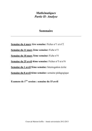 Mathématiques
Partie II- Analyse

Sommaire

Semaine du 4 mars 1ère semaine: Fiches n°1 et n°2
Semaine du 11 mars 2ème semaine: Fiche n°3
Semaine du 18 mars 3ème semaine: Fiche n°4
Semaine du 25 avril 4ème semaine: Fiches n°5 et n°6
Semaine du 1 avril 5ème semaine: Interrogation écrite
Semaine du 8 avril 6ème semaine: semaine pédagogique
Examens de 1ère session : semaine du 15 avril

Cours de Marion Goffin – Année universitaire 2012-2013

 
