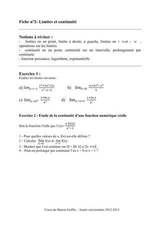 Fiche n°2- Limites et continuité

Notions à réviser :
- limites en un point, limite à droite, à gauche, limites en + et ,
opérations sur les limites.
- continuité en un point, continuité sur un intervalle, prolongement par
continuité
- fonction puissance, logarithme, exponentielle

Exercice 1 :
Etudiez les limites suivantes :

c)

d)

Exercice 2 : Etude de la continuité d’une fonction numérique réelle
Soit la fonction f telle que f (x)=
1 - Pour quelles valeurs de x, f(x) est-elle définie ?
2 - Calculer
f(x) et
.
3 - Montrer que f est continue sur D =
.
4 – Peut-on prolonger par continuité f en x = 0 et x = 1 ?

Cours de Marion Goffin – Année universitaire 2012-2013

 