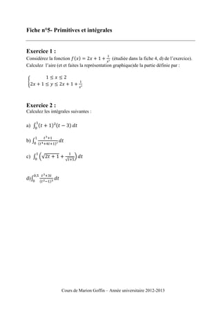 Fiche n°5- Primitives et intégrales

Exercice 1 :
Considérez la fonction
(étudiée dans la fiche 4, d) de l’exercice).
Calculez l’aire (et et faites la représentation graphique)de la partie définie par :

Exercice 2 :
Calculez les intégrales suivantes :

a)
b)
c)

d)

Cours de Marion Goffin – Année universitaire 2012-2013

 
