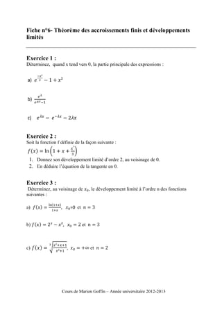 Fiche n°6- Théorème des accroissements finis et développements
limités

Exercice 1 :
Déterminez, quand x tend vers 0, la partie principale des expressions :

a)

b)

c)

Exercice 2 :
Soit la fonction f définie de la façon suivante :

1. Donnez son développement limité d’ordre 2, au voisinage de 0.
2. En déduire l’équation de la tangente en 0.

Exercice 3 :
Déterminez, au voisinage de
suivantes :
a)

,

=0 et

b)

c)

, le développement limité à l’ordre n des fonctions

et

,

et

Cours de Marion Goffin – Année universitaire 2012-2013

 