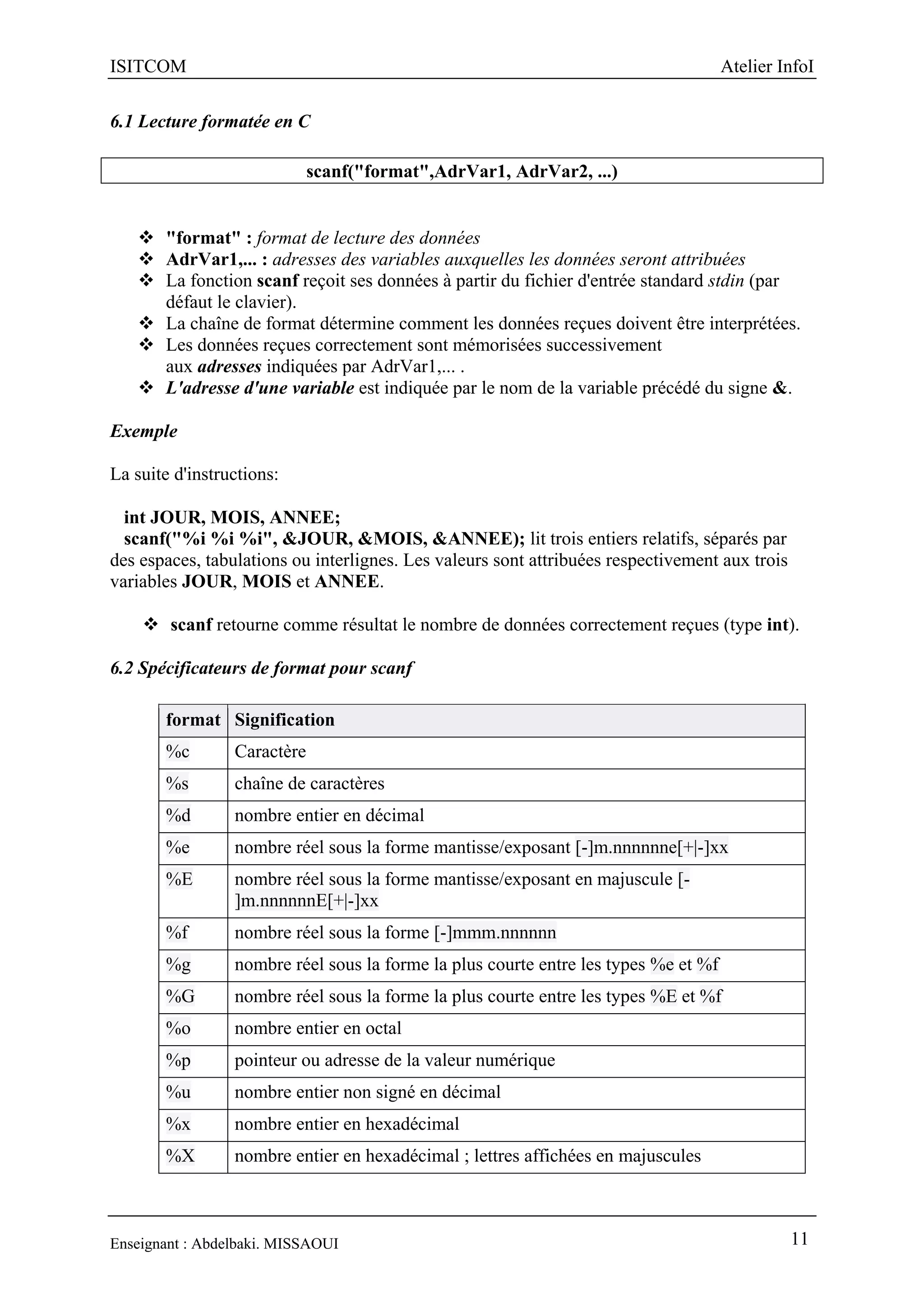 ISITCOM Atelier InfoI
Enseignant : Abdelbaki. MISSAOUI 11
6.1 Lecture formatée en C
scanf("format",AdrVar1, AdrVar2, ...)
 "format" : format de lecture des données
 AdrVar1,... : adresses des variables auxquelles les données seront attribuées
 La fonction scanf reçoit ses données à partir du fichier d'entrée standard stdin (par
défaut le clavier).
 La chaîne de format détermine comment les données reçues doivent être interprétées.
 Les données reçues correctement sont mémorisées successivement
aux adresses indiquées par AdrVar1,... .
 L'adresse d'une variable est indiquée par le nom de la variable précédé du signe &.
Exemple
La suite d'instructions:
int JOUR, MOIS, ANNEE;
scanf("%i %i %i", &JOUR, &MOIS, &ANNEE); lit trois entiers relatifs, séparés par
des espaces, tabulations ou interlignes. Les valeurs sont attribuées respectivement aux trois
variables JOUR, MOIS et ANNEE.
 scanf retourne comme résultat le nombre de données correctement reçues (type int).
6.2 Spécificateurs de format pour scanf
format Signification
%c Caractère
%s chaîne de caractères
%d nombre entier en décimal
%e nombre réel sous la forme mantisse/exposant [-]m.nnnnnne[+|-]xx
%E nombre réel sous la forme mantisse/exposant en majuscule [-
]m.nnnnnnE[+|-]xx
%f nombre réel sous la forme [-]mmm.nnnnnn
%g nombre réel sous la forme la plus courte entre les types %e et %f
%G nombre réel sous la forme la plus courte entre les types %E et %f
%o nombre entier en octal
%p pointeur ou adresse de la valeur numérique
%u nombre entier non signé en décimal
%x nombre entier en hexadécimal
%X nombre entier en hexadécimal ; lettres affichées en majuscules
 
