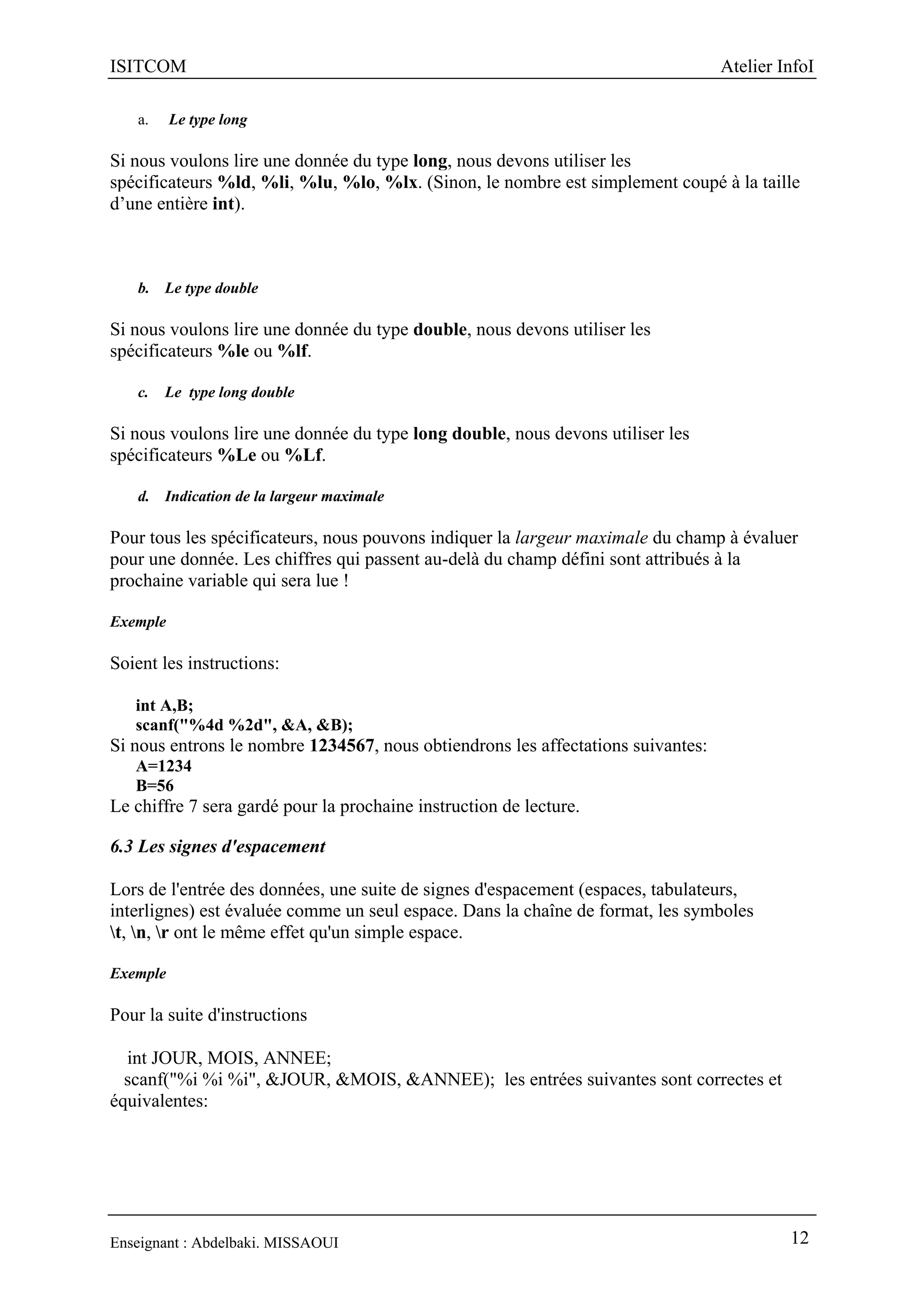 ISITCOM Atelier InfoI
Enseignant : Abdelbaki. MISSAOUI 12
a. Le type long
Si nous voulons lire une donnée du type long, nous devons utiliser les
spécificateurs %ld, %li, %lu, %lo, %lx. (Sinon, le nombre est simplement coupé à la taille
d’une entière int).
b. Le type double
Si nous voulons lire une donnée du type double, nous devons utiliser les
spécificateurs %le ou %lf.
c. Le type long double
Si nous voulons lire une donnée du type long double, nous devons utiliser les
spécificateurs %Le ou %Lf.
d. Indication de la largeur maximale
Pour tous les spécificateurs, nous pouvons indiquer la largeur maximale du champ à évaluer
pour une donnée. Les chiffres qui passent au-delà du champ défini sont attribués à la
prochaine variable qui sera lue !
Exemple
Soient les instructions:
int A,B;
scanf("%4d %2d", &A, &B);
Si nous entrons le nombre 1234567, nous obtiendrons les affectations suivantes:
A=1234
B=56
Le chiffre 7 sera gardé pour la prochaine instruction de lecture.
6.3 Les signes d'espacement
Lors de l'entrée des données, une suite de signes d'espacement (espaces, tabulateurs,
interlignes) est évaluée comme un seul espace. Dans la chaîne de format, les symboles
t, n, r ont le même effet qu'un simple espace.
Exemple
Pour la suite d'instructions
int JOUR, MOIS, ANNEE;
scanf("%i %i %i", &JOUR, &MOIS, &ANNEE); les entrées suivantes sont correctes et
équivalentes:
 