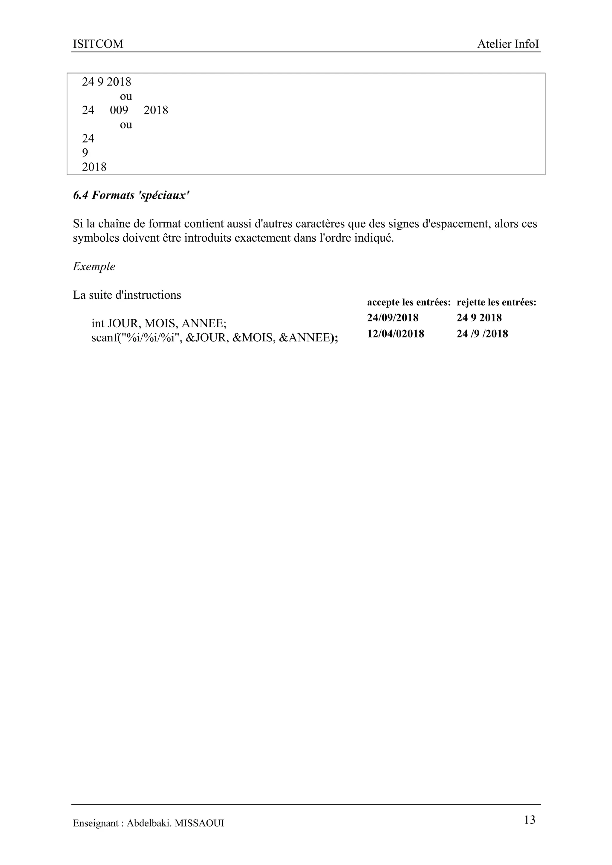 ISITCOM Atelier InfoI
Enseignant : Abdelbaki. MISSAOUI 13
24 9 2018
ou
24 009 2018
ou
24
9
2018
6.4 Formats 'spéciaux'
Si la chaîne de format contient aussi d'autres caractères que des signes d'espacement, alors ces
symboles doivent être introduits exactement dans l'ordre indiqué.
Exemple
La suite d'instructions
int JOUR, MOIS, ANNEE;
scanf("%i/%i/%i", &JOUR, &MOIS, &ANNEE);
accepte les entrées: rejette les entrées:
24/09/2018 24 9 2018
12/04/02018 24 /9 /2018
 