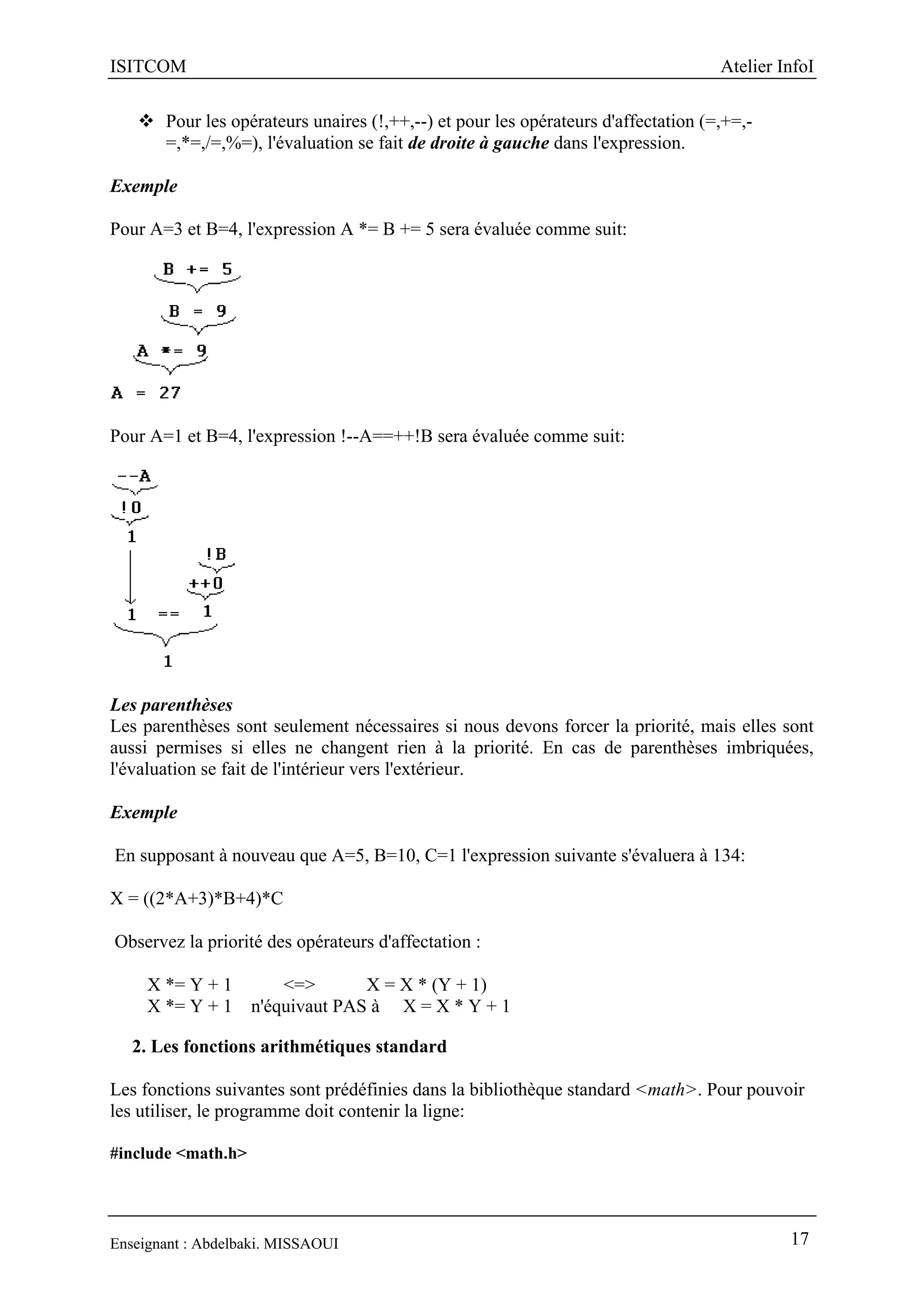ISITCOM Atelier InfoI
Enseignant : Abdelbaki. MISSAOUI 17
 Pour les opérateurs unaires (!,++,--) et pour les opérateurs d'affectation (=,+=,-
=,*=,/=,%=), l'évaluation se fait de droite à gauche dans l'expression.
Exemple
Pour A=3 et B=4, l'expression A *= B += 5 sera évaluée comme suit:
Pour A=1 et B=4, l'expression !--A==++!B sera évaluée comme suit:
Les parenthèses
Les parenthèses sont seulement nécessaires si nous devons forcer la priorité, mais elles sont
aussi permises si elles ne changent rien à la priorité. En cas de parenthèses imbriquées,
l'évaluation se fait de l'intérieur vers l'extérieur.
Exemple
En supposant à nouveau que A=5, B=10, C=1 l'expression suivante s'évaluera à 134:
X = ((2*A+3)*B+4)*C
Observez la priorité des opérateurs d'affectation :
X *= Y + 1 <=> X = X * (Y + 1)
X *= Y + 1 n'équivaut PAS à X = X * Y + 1
2. Les fonctions arithmétiques standard
Les fonctions suivantes sont prédéfinies dans la bibliothèque standard <math>. Pour pouvoir
les utiliser, le programme doit contenir la ligne:
#include <math.h>
 