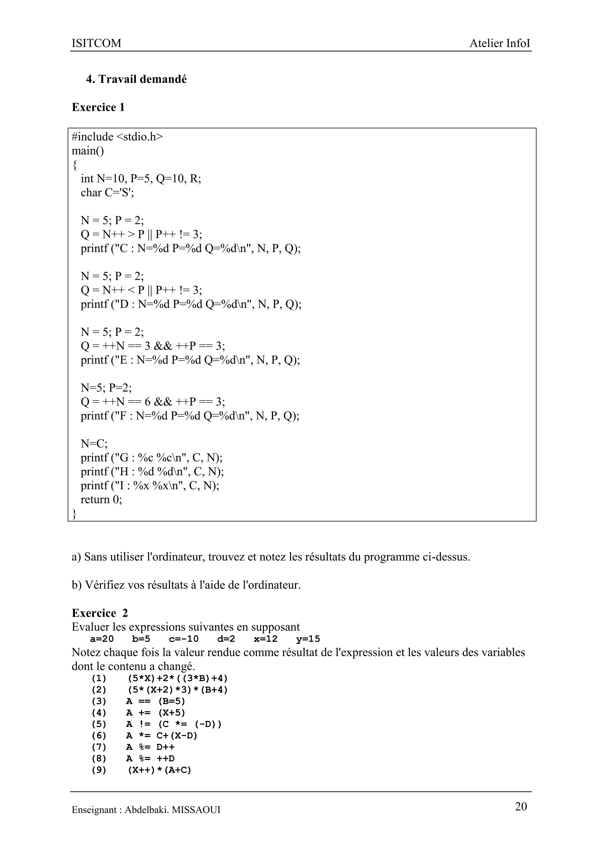 ISITCOM Atelier InfoI
Enseignant : Abdelbaki. MISSAOUI 20
4. Travail demandé
Exercice 1
#include <stdio.h>
main()
{
int N=10, P=5, Q=10, R;
char C='S';
N = 5; P = 2;
Q = N++ > P || P++ != 3;
printf ("C : N=%d P=%d Q=%dn", N, P, Q);
N = 5; P = 2;
Q = N++ < P || P++ != 3;
printf ("D : N=%d P=%d Q=%dn", N, P, Q);
N = 5; P = 2;
Q = ++N == 3 && ++P == 3;
printf ("E : N=%d P=%d Q=%dn", N, P, Q);
N=5; P=2;
Q = ++N == 6 && ++P == 3;
printf ("F : N=%d P=%d Q=%dn", N, P, Q);
N=C;
printf ("G : %c %cn", C, N);
printf ("H : %d %dn", C, N);
printf ("I : %x %xn", C, N);
return 0;
}
a) Sans utiliser l'ordinateur, trouvez et notez les résultats du programme ci-dessus.
b) Vérifiez vos résultats à l'aide de l'ordinateur.
Exercice 2
Evaluer les expressions suivantes en supposant
a=20 b=5 c=-10 d=2 x=12 y=15
Notez chaque fois la valeur rendue comme résultat de l'expression et les valeurs des variables
dont le contenu a changé.
(1) (5*X)+2*((3*B)+4)
(2) (5*(X+2)*3)*(B+4)
(3) A == (B=5)
(4) A += (X+5)
(5) A != (C *= (-D))
(6) A *= C+(X-D)
(7) A %= D++
(8) A %= ++D
(9) (X++)*(A+C)
 