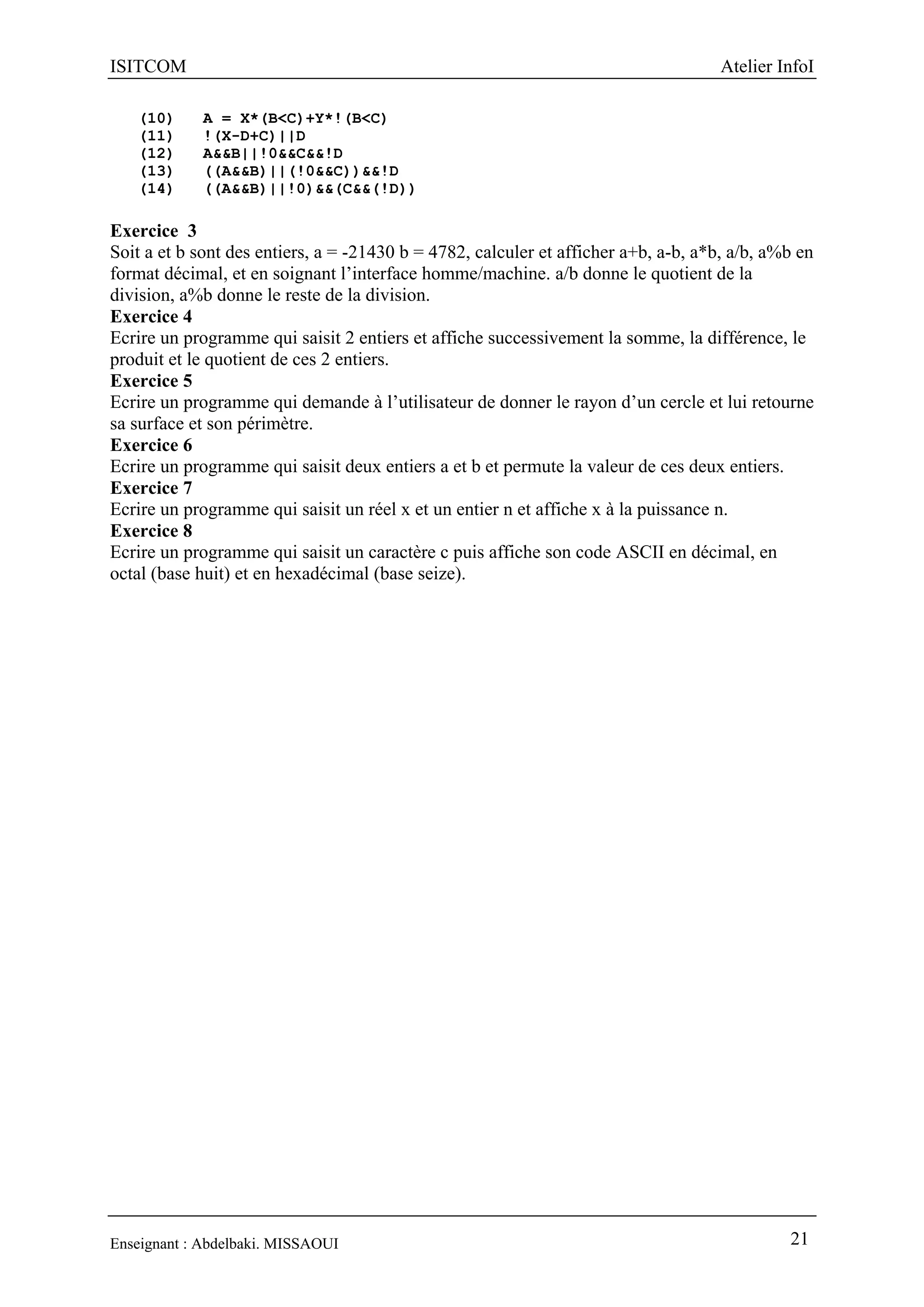 ISITCOM Atelier InfoI
Enseignant : Abdelbaki. MISSAOUI 21
(10) A = X*(B<C)+Y*!(B<C)
(11) !(X-D+C)||D
(12) A&&B||!0&&C&&!D
(13) ((A&&B)||(!0&&C))&&!D
(14) ((A&&B)||!0)&&(C&&(!D))
Exercice 3
Soit a et b sont des entiers, a = -21430 b = 4782, calculer et afficher a+b, a-b, a*b, a/b, a%b en
format décimal, et en soignant l’interface homme/machine. a/b donne le quotient de la
division, a%b donne le reste de la division.
Exercice 4
Ecrire un programme qui saisit 2 entiers et affiche successivement la somme, la différence, le
produit et le quotient de ces 2 entiers.
Exercice 5
Ecrire un programme qui demande à l’utilisateur de donner le rayon d’un cercle et lui retourne
sa surface et son périmètre.
Exercice 6
Ecrire un programme qui saisit deux entiers a et b et permute la valeur de ces deux entiers.
Exercice 7
Ecrire un programme qui saisit un réel x et un entier n et affiche x à la puissance n.
Exercice 8
Ecrire un programme qui saisit un caractère c puis affiche son code ASCII en décimal, en
octal (base huit) et en hexadécimal (base seize).
 
