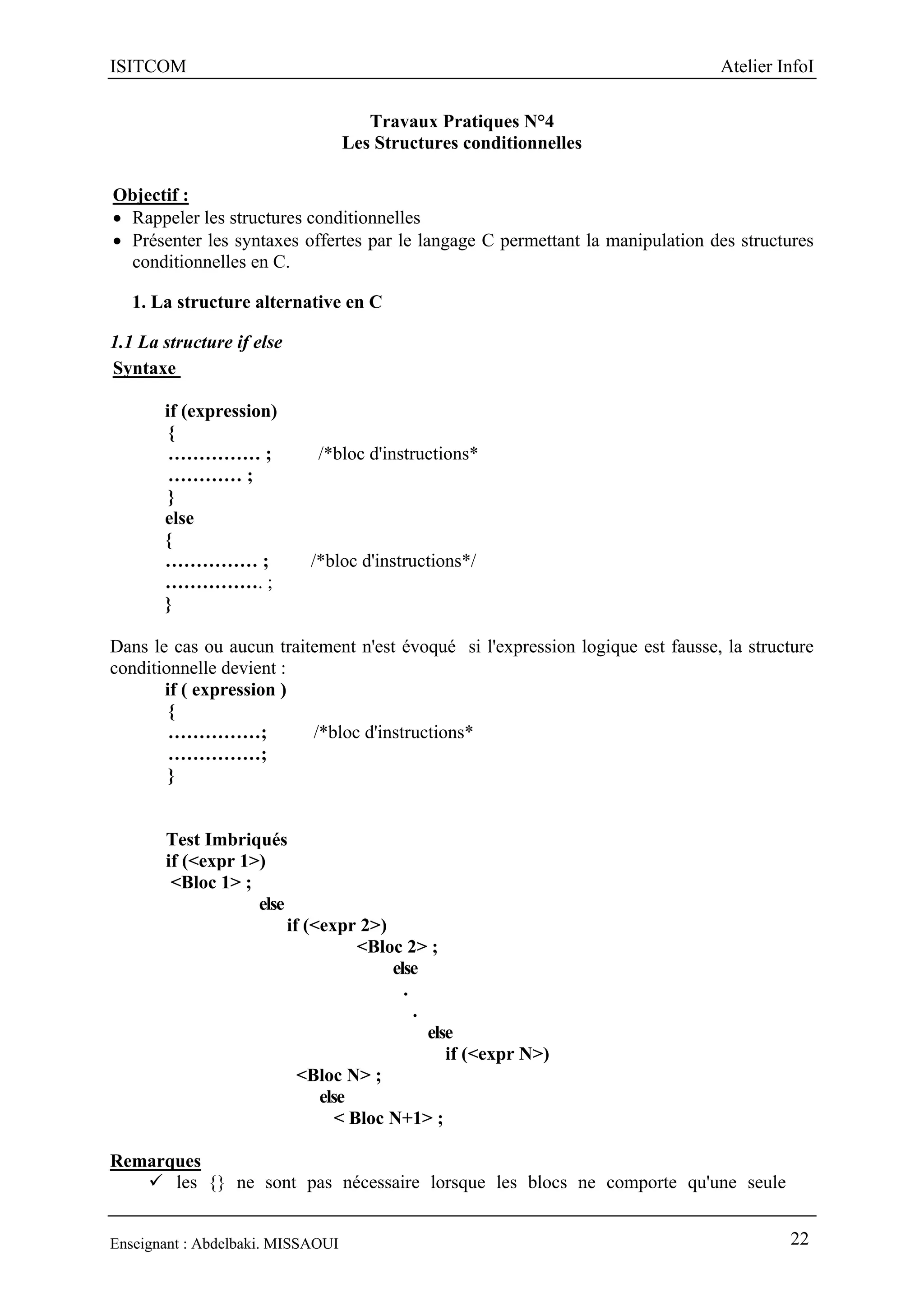 ISITCOM Atelier InfoI
Enseignant : Abdelbaki. MISSAOUI 22
Travaux Pratiques N°4
Les Structures conditionnelles
Objectif :
 Rappeler les structures conditionnelles
 Présenter les syntaxes offertes par le langage C permettant la manipulation des structures
conditionnelles en C.
1. La structure alternative en C
1.1 La structure if else
Syntaxe
if (expression)
{
…………… ; /*bloc d'instructions*
………… ;
}
else
{
…………… ; /*bloc d'instructions*/
……………. ;
}
Dans le cas ou aucun traitement n'est évoqué si l'expression logique est fausse, la structure
conditionnelle devient :
if ( expression )
{
……………; /*bloc d'instructions*
……………;
}
Test Imbriqués
if (<expr 1>)
<Bloc 1> ;
else
if (<expr 2>)
<Bloc 2> ;
else
.
.
else
if (<expr N>)
<Bloc N> ;
else
< Bloc N+1> ;
Remarques
 les {} ne sont pas nécessaire lorsque les blocs ne comporte qu'une seule
 