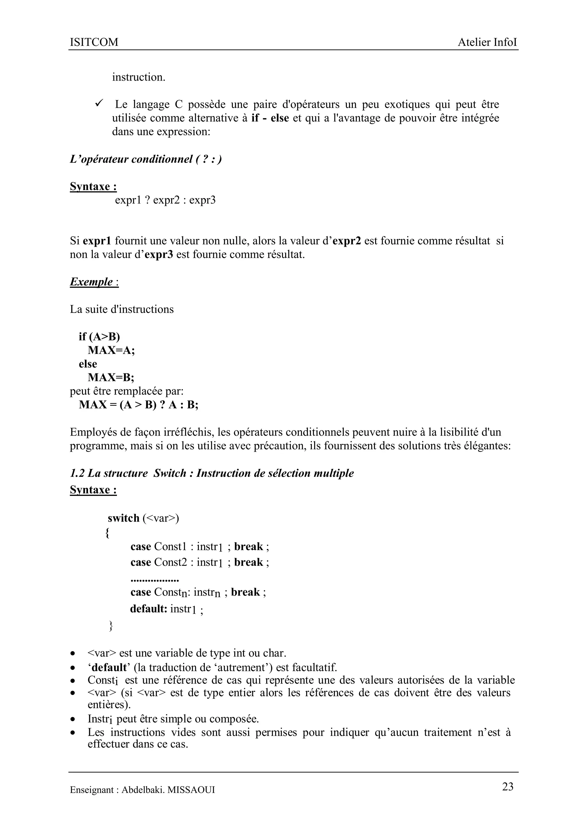 ISITCOM Atelier InfoI
Enseignant : Abdelbaki. MISSAOUI 23
instruction.
 Le langage C possède une paire d'opérateurs un peu exotiques qui peut être
utilisée comme alternative à if - else et qui a l'avantage de pouvoir être intégrée
dans une expression:
L’opérateur conditionnel ( ? : )
Syntaxe :
expr1 ? expr2 : expr3
Si expr1 fournit une valeur non nulle, alors la valeur d’expr2 est fournie comme résultat si
non la valeur d’expr3 est fournie comme résultat.
Exemple :
La suite d'instructions
if (A>B)
MAX=A;
else
MAX=B;
peut être remplacée par:
MAX = (A > B) ? A : B;
Employés de façon irréfléchis, les opérateurs conditionnels peuvent nuire à la lisibilité d'un
programme, mais si on les utilise avec précaution, ils fournissent des solutions très élégantes:
1.2 La structure Switch : Instruction de sélection multiple
Syntaxe :
switch (<var>)
{
case Const1 : instr1 ; break ;
case Const2 : instr1 ; break ;
.................
case Constn: instrn ; break ;
default: instr1 ;
}
 <var> est une variable de type int ou char.
 ‘default’ (la traduction de ‘autrement’) est facultatif.
 Consti est une référence de cas qui représente une des valeurs autorisées de la variable
 <var> (si <var> est de type entier alors les références de cas doivent être des valeurs
entières).
 Instri peut être simple ou composée.
 Les instructions vides sont aussi permises pour indiquer qu’aucun traitement n’est à
effectuer dans ce cas.
 