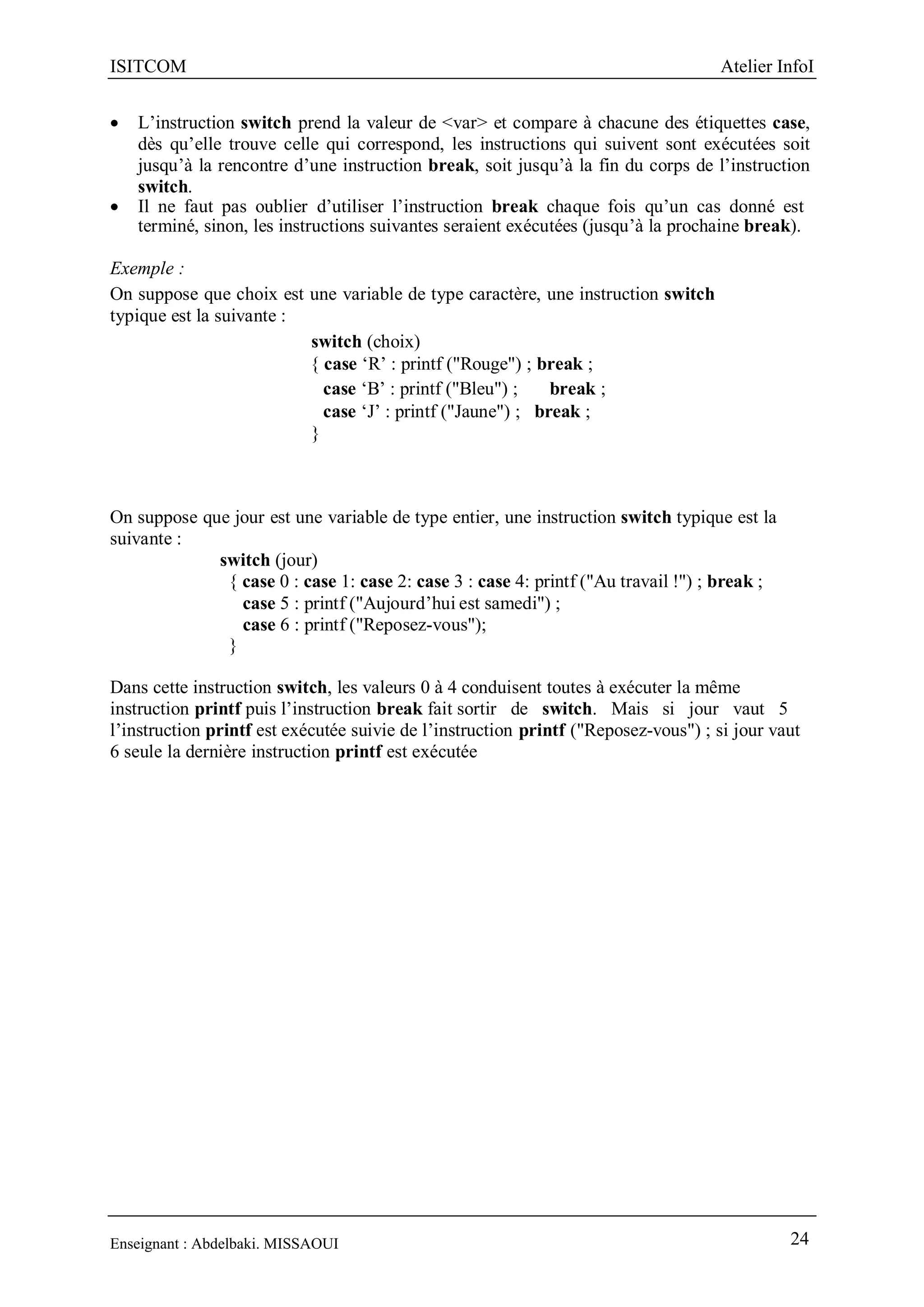 ISITCOM Atelier InfoI
Enseignant : Abdelbaki. MISSAOUI 24
 L’instruction switch prend la valeur de <var> et compare à chacune des étiquettes case,
dès qu’elle trouve celle qui correspond, les instructions qui suivent sont exécutées soit
jusqu’à la rencontre d’une instruction break, soit jusqu’à la fin du corps de l’instruction
switch.
 Il ne faut pas oublier d’utiliser l’instruction break chaque fois qu’un cas donné est
terminé, sinon, les instructions suivantes seraient exécutées (jusqu’à la prochaine break).
Exemple :
On suppose que choix est une variable de type caractère, une instruction switch
typique est la suivante :
switch (choix)
{ case ‘R’ : printf ("Rouge") ; break ;
case ‘B’ : printf ("Bleu") ; break ;
case ‘J’ : printf ("Jaune") ; break ;
}
On suppose que jour est une variable de type entier, une instruction switch typique est la
suivante :
switch (jour)
{ case 0 : case 1: case 2: case 3 : case 4: printf ("Au travail !") ; break ;
case 5 : printf ("Aujourd’hui est samedi") ;
case 6 : printf ("Reposez-vous");
}
Dans cette instruction switch, les valeurs 0 à 4 conduisent toutes à exécuter la même
instruction printf puis l’instruction break fait sortir de switch. Mais si jour vaut 5
l’instruction printf est exécutée suivie de l’instruction printf ("Reposez-vous") ; si jour vaut
6 seule la dernière instruction printf est exécutée
 