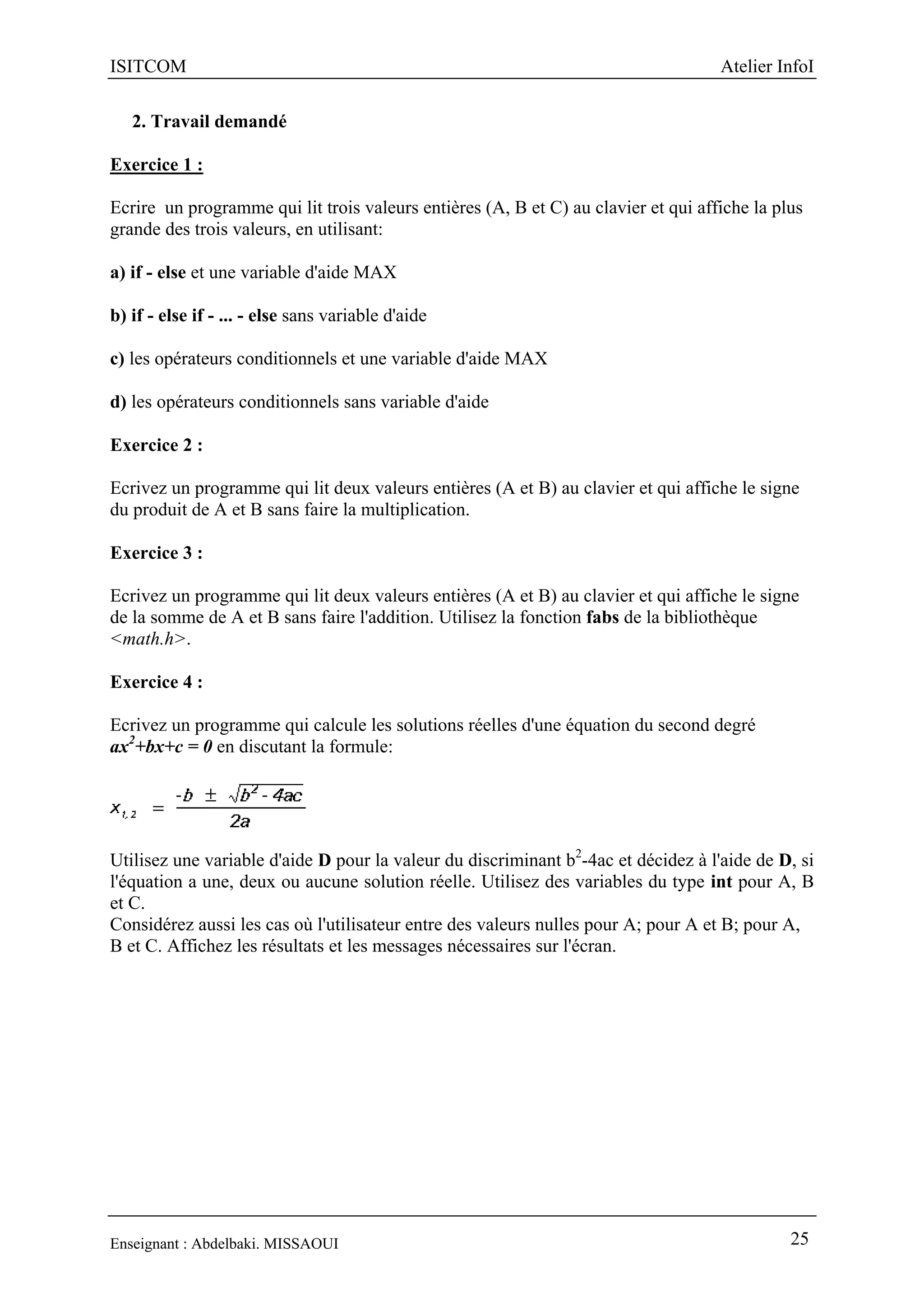 ISITCOM Atelier InfoI
Enseignant : Abdelbaki. MISSAOUI 25
2. Travail demandé
Exercice 1 :
Ecrire un programme qui lit trois valeurs entières (A, B et C) au clavier et qui affiche la plus
grande des trois valeurs, en utilisant:
a) if - else et une variable d'aide MAX
b) if - else if - ... - else sans variable d'aide
c) les opérateurs conditionnels et une variable d'aide MAX
d) les opérateurs conditionnels sans variable d'aide
Exercice 2 :
Ecrivez un programme qui lit deux valeurs entières (A et B) au clavier et qui affiche le signe
du produit de A et B sans faire la multiplication.
Exercice 3 :
Ecrivez un programme qui lit deux valeurs entières (A et B) au clavier et qui affiche le signe
de la somme de A et B sans faire l'addition. Utilisez la fonction fabs de la bibliothèque
<math.h>.
Exercice 4 :
Ecrivez un programme qui calcule les solutions réelles d'une équation du second degré
ax2
+bx+c = 0 en discutant la formule:
Utilisez une variable d'aide D pour la valeur du discriminant b2
-4ac et décidez à l'aide de D, si
l'équation a une, deux ou aucune solution réelle. Utilisez des variables du type int pour A, B
et C.
Considérez aussi les cas où l'utilisateur entre des valeurs nulles pour A; pour A et B; pour A,
B et C. Affichez les résultats et les messages nécessaires sur l'écran.
 