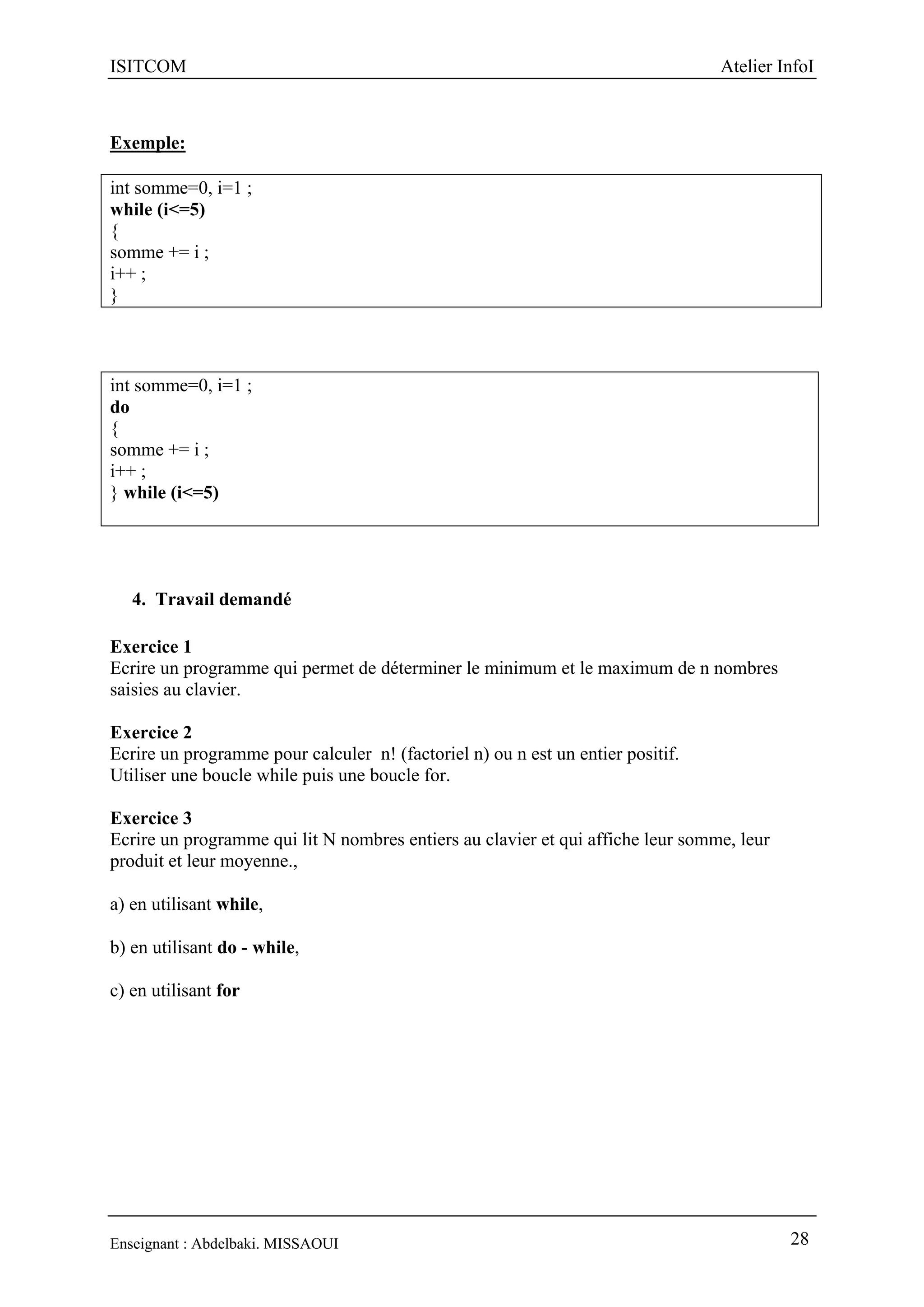 ISITCOM Atelier InfoI
Enseignant : Abdelbaki. MISSAOUI 28
Exemple:
int somme=0, i=1 ;
while (i<=5)
{
somme += i ;
i++ ;
}
int somme=0, i=1 ;
do
{
somme += i ;
i++ ;
} while (i<=5)
4. Travail demandé
Exercice 1
Ecrire un programme qui permet de déterminer le minimum et le maximum de n nombres
saisies au clavier.
Exercice 2
Ecrire un programme pour calculer n! (factoriel n) ou n est un entier positif.
Utiliser une boucle while puis une boucle for.
Exercice 3
Ecrire un programme qui lit N nombres entiers au clavier et qui affiche leur somme, leur
produit et leur moyenne.,
a) en utilisant while,
b) en utilisant do - while,
c) en utilisant for
 