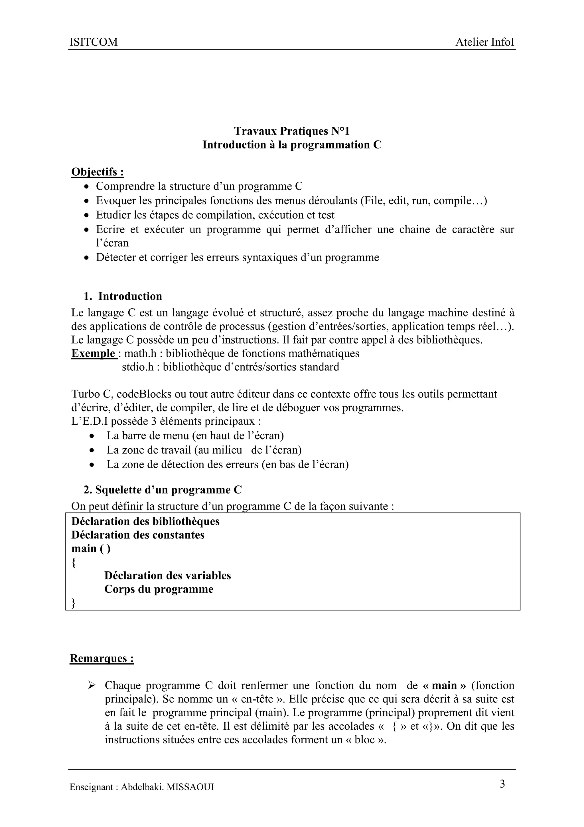 ISITCOM Atelier InfoI
Enseignant : Abdelbaki. MISSAOUI 3
Travaux Pratiques N°1
Introduction à la programmation C
Objectifs :
 Comprendre la structure d’un programme C
 Evoquer les principales fonctions des menus déroulants (File, edit, run, compile…)
 Etudier les étapes de compilation, exécution et test
 Ecrire et exécuter un programme qui permet d’afficher une chaine de caractère sur
l’écran
 Détecter et corriger les erreurs syntaxiques d’un programme
1. Introduction
Le langage C est un langage évolué et structuré, assez proche du langage machine destiné à
des applications de contrôle de processus (gestion d’entrées/sorties, application temps réel…).
Le langage C possède un peu d’instructions. Il fait par contre appel à des bibliothèques.
Exemple : math.h : bibliothèque de fonctions mathématiques
stdio.h : bibliothèque d’entrés/sorties standard
Turbo C, codeBlocks ou tout autre éditeur dans ce contexte offre tous les outils permettant
d’écrire, d’éditer, de compiler, de lire et de déboguer vos programmes.
L’E.D.I possède 3 éléments principaux :
 La barre de menu (en haut de l’écran)
 La zone de travail (au milieu de l’écran)
 La zone de détection des erreurs (en bas de l’écran)
2. Squelette d’un programme C
On peut définir la structure d’un programme C de la façon suivante :
Déclaration des bibliothèques
Déclaration des constantes
main ( )
{
Déclaration des variables
Corps du programme
}
Remarques :
 Chaque programme C doit renfermer une fonction du nom de « main » (fonction
principale). Se nomme un « en-tête ». Elle précise que ce qui sera décrit à sa suite est
en fait le programme principal (main). Le programme (principal) proprement dit vient
à la suite de cet en-tête. Il est délimité par les accolades « { » et «}». On dit que les
instructions situées entre ces accolades forment un « bloc ».
 