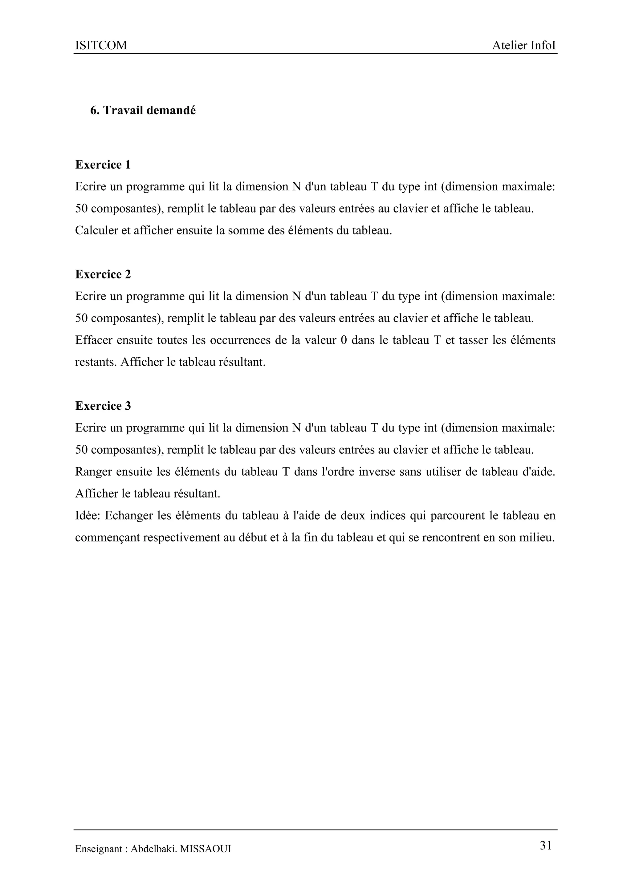ISITCOM Atelier InfoI
Enseignant : Abdelbaki. MISSAOUI 31
6. Travail demandé
Exercice 1
Ecrire un programme qui lit la dimension N d'un tableau T du type int (dimension maximale:
50 composantes), remplit le tableau par des valeurs entrées au clavier et affiche le tableau.
Calculer et afficher ensuite la somme des éléments du tableau.
Exercice 2
Ecrire un programme qui lit la dimension N d'un tableau T du type int (dimension maximale:
50 composantes), remplit le tableau par des valeurs entrées au clavier et affiche le tableau.
Effacer ensuite toutes les occurrences de la valeur 0 dans le tableau T et tasser les éléments
restants. Afficher le tableau résultant.
Exercice 3
Ecrire un programme qui lit la dimension N d'un tableau T du type int (dimension maximale:
50 composantes), remplit le tableau par des valeurs entrées au clavier et affiche le tableau.
Ranger ensuite les éléments du tableau T dans l'ordre inverse sans utiliser de tableau d'aide.
Afficher le tableau résultant.
Idée: Echanger les éléments du tableau à l'aide de deux indices qui parcourent le tableau en
commençant respectivement au début et à la fin du tableau et qui se rencontrent en son milieu.
 