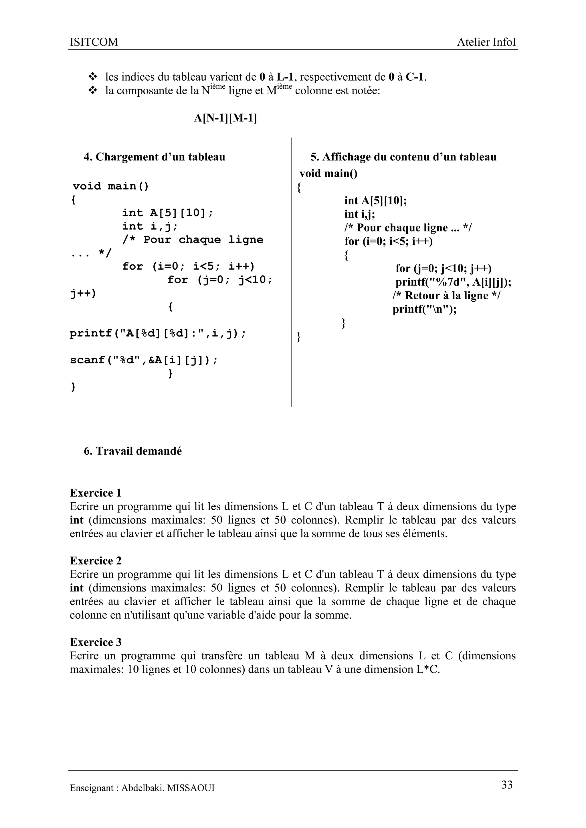 ISITCOM Atelier InfoI
Enseignant : Abdelbaki. MISSAOUI 33
 les indices du tableau varient de 0 à L-1, respectivement de 0 à C-1.
 la composante de la Nième
ligne et Mième
colonne est notée:
A[N-1][M-1]
4. Chargement d’un tableau
void main()
{
int A[5][10];
int i,j;
/* Pour chaque ligne
... */
for (i=0; i<5; i++)
for (j=0; j<10;
j++)
{
printf("A[%d][%d]:",i,j);
scanf("%d",&A[i][j]);
}
}
5. Affichage du contenu d’un tableau
void main()
{
int A[5][10];
int i,j;
/* Pour chaque ligne ... */
for (i=0; i<5; i++)
{
for (j=0; j<10; j++)
printf("%7d", A[i][j]);
/* Retour à la ligne */
printf("n");
}
}
6. Travail demandé
Exercice 1
Ecrire un programme qui lit les dimensions L et C d'un tableau T à deux dimensions du type
int (dimensions maximales: 50 lignes et 50 colonnes). Remplir le tableau par des valeurs
entrées au clavier et afficher le tableau ainsi que la somme de tous ses éléments.
Exercice 2
Ecrire un programme qui lit les dimensions L et C d'un tableau T à deux dimensions du type
int (dimensions maximales: 50 lignes et 50 colonnes). Remplir le tableau par des valeurs
entrées au clavier et afficher le tableau ainsi que la somme de chaque ligne et de chaque
colonne en n'utilisant qu'une variable d'aide pour la somme.
Exercice 3
Ecrire un programme qui transfère un tableau M à deux dimensions L et C (dimensions
maximales: 10 lignes et 10 colonnes) dans un tableau V à une dimension L*C.
 